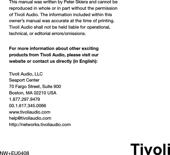 NW+EU0408This manual was written by Peter Skiera and cannot be reproduced in whole or in part without the permission of Tivoli Audio. The information included within this owner’s manual was accurate at the time of printing. Tivoli Audio shall not be held liable for operational, technical, or editorial errors/omissions.For more information about other exciting  products from Tivoli Audio, please visit our  website or contact us directly (in English):Tivoli Audio, LLCSeaport Center70 Fargo Street, Suite 900Boston, MA 02210 USA1.877.297.947900.1.617.345.0066www.tivoliaudio.comhelp@tivoliaudio.comhttp://networks.tivoliaudio.com