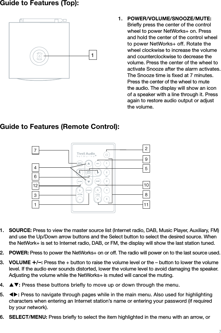 7Guide to Features (Top):POWER/VOLUME/SNOOZE/MUTE: Brieﬂy press the center of the control wheel to power NetWorks+ on. Press  and hold the center of the control wheel to power NetWorks+ off. Rotate the wheel clockwise to increase the volume and counterclockwise to decrease the volume. Press the center of the wheel to activate Snooze after the alarm activates. The Snooze time is ﬁxed at 7 minutes. Press the center of the wheel to mute the audio. The display will show an icon of a speaker with a line through it. Press again to restore audio output or adjust the volume.Guide to Features (Remote Control):SOURCE: Press to view the master source list (Internet radio, DAB, Music Player, Auxiliary, FM) and use the Up/Down arrow buttons and the Select button to select the desired source. When the NetWork+ is set to Internet radio, DAB, or FM, the display will show the last station tuned. POWER: Press to power the NetWorks+ on or off. The radio will power on to the last source used.VOLUME +/–: Press the + button to raise the volume level or the – button to lower the volume level. If the audio ever sounds distorted, lower the volume level to avoid damaging the speaker. Adjusting the volume while the NetWorks+ is muted will cancel the muting.pq: Press these buttons briefly to move up or down through the menu. tu: Press to navigate through pages while in the main menu. Also used for highlighting  characters when entering an Internet station’s name or entering your password (if required  by your network). SELECT/MENU: Press brieﬂy to select the item highlighted in the menu with an arrow, or 1.1.2.3.4.5.6.1MUTESNOOZE INFOMENUSELECTALARM SLEEPSOURCETUNINGVOLUME12345VV113674181059212