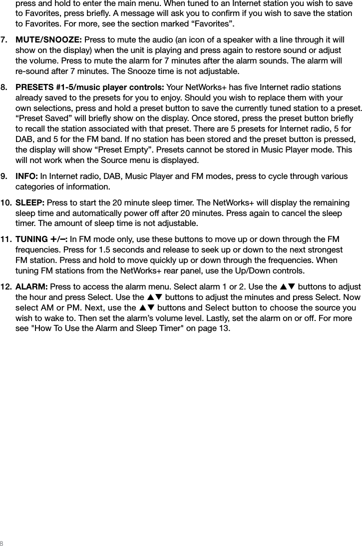 8press and hold to enter the main menu. When tuned to an Internet station you wish to save  to Favorites, press brieﬂy. A message will ask you to conﬁrm if you wish to save the station  to Favorites. For more, see the section marked “Favorites”.MUTE/SNOOZE: Press to mute the audio (an icon of a speaker with a line through it will show on the display) when the unit is playing and press again to restore sound or adjust  the volume. Press to mute the alarm for 7 minutes after the alarm sounds. The alarm will  re-sound after 7 minutes. The Snooze time is not adjustable. PRESETS #1-5/music player controls: Your NetWorks+ has ﬁve Internet radio stations  already saved to the presets for you to enjoy. Should you wish to replace them with your  own selections, press and hold a preset button to save the currently tuned station to a preset. “Preset Saved” will brieﬂy show on the display. Once stored, press the preset button brieﬂy to recall the station associated with that preset. There are 5 presets for Internet radio, 5 for DAB, and 5 for the FM band. If no station has been stored and the preset button is pressed, the display will show “Preset Empty”. Presets cannot be stored in Music Player mode. This will not work when the Source menu is displayed.INFO: In Internet radio, DAB, Music Player and FM modes, press to cycle through various categories of information. SLEEP: Press to start the 20 minute sleep timer. The NetWorks+ will display the remaining sleep time and automatically power off after 20 minutes. Press again to cancel the sleep timer. The amount of sleep time is not adjustable.TUNING +/–: In FM mode only, use these buttons to move up or down through the FM  frequencies. Press for 1.5 seconds and release to seek up or down to the next strongest  FM station. Press and hold to move quickly up or down through the frequencies. When  tuning FM stations from the NetWorks+ rear panel, use the Up/Down controls.ALARM: Press to access the alarm menu. Select alarm 1 or 2. Use the pq buttons to adjust the hour and press Select. Use the pq buttons to adjust the minutes and press Select. Now select AM or PM. Next, use the pq buttons and Select button to choose the source you wish to wake to. Then set the alarm’s volume level. Lastly, set the alarm on or off. For more see &quot;How To Use the Alarm and Sleep Timer&quot; on page 13.7.8.9.10.11.12.