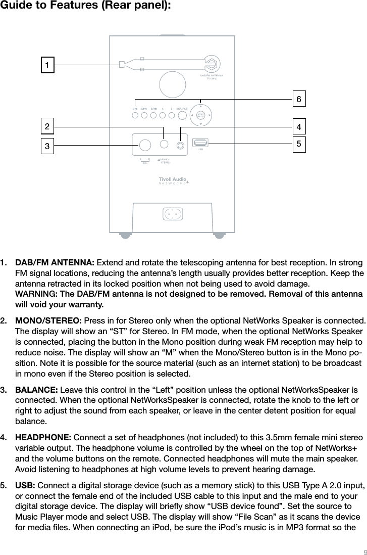 9Guide to Features (Rear panel):DAB/FM ANTENNA: Extend and rotate the telescoping antenna for best reception. In strong FM signal locations, reducing the antenna’s length usually provides better reception. Keep the antenna retracted in its locked position when not being used to avoid damage.  WARNING: The DAB/FM antenna is not designed to be removed. Removal of this antenna will void your warranty.MONO/STEREO: Press in for Stereo only when the optional NetWorks Speaker is connected. The display will show an “ST” for Stereo. In FM mode, when the optional NetWorks Speaker is connected, placing the button in the Mono position during weak FM reception may help to reduce noise. The display will show an “M” when the Mono/Stereo button is in the Mono po-sition. Note it is possible for the source material (such as an internet station) to be broadcast in mono even if the Stereo position is selected.BALANCE: Leave this control in the “Left” position unless the optional NetWorksSpeaker is connected. When the optional NetWorksSpeaker is connected, rotate the knob to the left or right to adjust the sound from each speaker, or leave in the center detent position for equal balance.HEADPHONE: Connect a set of headphones (not included) to this 3.5mm female mini stereo variable output. The headphone volume is controlled by the wheel on the top of NetWorks+ and the volume buttons on the remote. Connected headphones will mute the main speaker. Avoid listening to headphones at high volume levels to prevent hearing damage.USB: Connect a digital storage device (such as a memory stick) to this USB Type A 2.0 input, or connect the female end of the included USB cable to this input and the male end to your digital storage device. The display will brieﬂy show “USB device found”. Set the source to Music Player mode and select USB. The display will show “File Scan” as it scans the device for media ﬁles. When connecting an iPod, be sure the iPod’s music is in MP3 format so the 1.2.3.4.5.325146