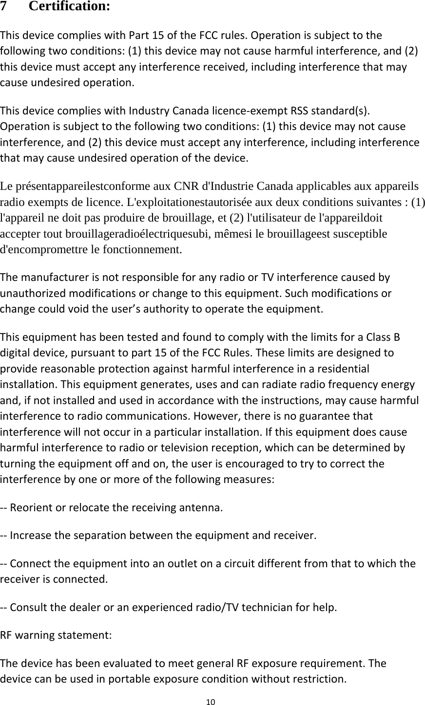 107 Certification: ThisdevicecomplieswithPart15oftheFCCrules.Operationissubjecttothefollowingtwoconditions:(1)thisdevicemaynotcauseharmfulinterference,and(2)thisdevicemustacceptanyinterferencereceived,includinginterferencethatmaycauseundesiredoperation.ThisdevicecomplieswithIndustryCanadalicence‐exemptRSSstandard(s).Operationissubjecttothefollowingtwoconditions:(1)thisdevicemaynotcauseinterference,and(2)thisdevicemustacceptanyinterference,includinginterferencethatmaycauseundesiredoperationofthedevice.Le présentappareilestconforme aux CNR d&apos;Industrie Canada applicables aux appareils radio exempts de licence. L&apos;exploitationestautorisée aux deux conditions suivantes : (1) l&apos;appareil ne doit pas produire de brouillage, et (2) l&apos;utilisateur de l&apos;appareildoit accepter tout brouillageradioélectriquesubi, mêmesi le brouillageest susceptible d&apos;encompromettre le fonctionnement. ThemanufacturerisnotresponsibleforanyradioorTVinterferencecausedbyunauthorizedmodificationsorchangetothisequipment.Suchmodificationsorchangecouldvoidtheuser’sauthoritytooperatetheequipment.ThisequipmenthasbeentestedandfoundtocomplywiththelimitsforaClassBdigitaldevice,pursuanttopart15oftheFCCRules.Theselimitsaredesignedtoprovidereasonableprotectionagainstharmfulinterferenceinaresidentialinstallation.Thisequipmentgenerates,usesandcanradiateradiofrequencyenergyand,ifnotinstalledandusedinaccordancewiththeinstructions,maycauseharmfulinterferencetoradiocommunications.However,thereisnoguaranteethatinterferencewillnotoccurinaparticularinstallation.Ifthisequipmentdoescauseharmfulinterferencetoradioortelevisionreception,whichcanbedeterminedbyturningtheequipmentoffandon,theuserisencouragedtotrytocorrecttheinterferencebyoneormoreofthefollowingmeasures:‐‐Reorientorrelocatethereceivingantenna.‐‐Increasetheseparationbetweentheequipmentandreceiver.‐‐Connecttheequipmentintoanoutletonacircuitdifferentfromthattowhichthereceiverisconnected.‐‐Consultthedealeroranexperiencedradio/TVtechnicianforhelp.RFwarningstatement:ThedevicehasbeenevaluatedtomeetgeneralRFexposurerequirement.Thedevicecanbeusedinportableexposureconditionwithoutrestriction.