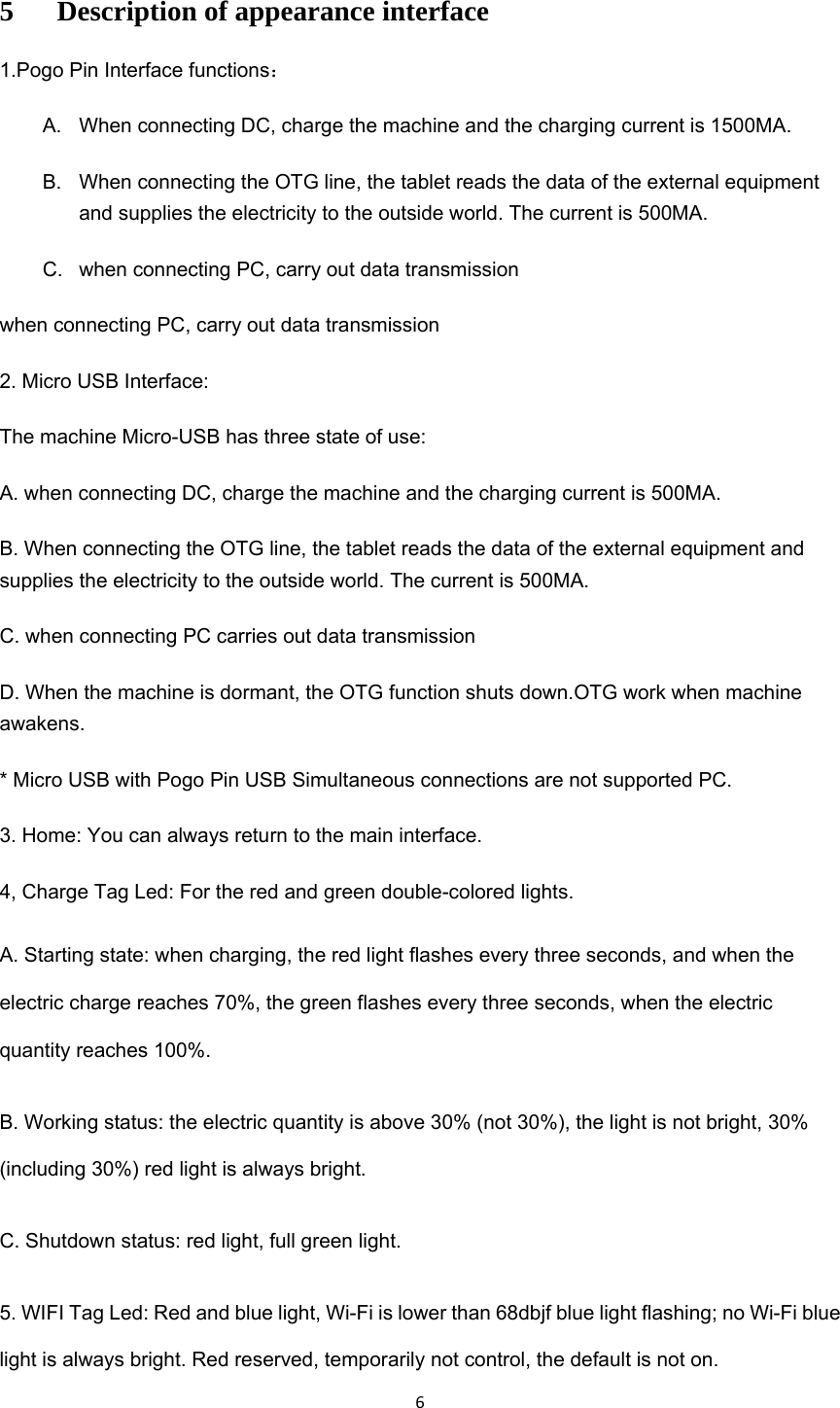 65 Description of appearance interface 1.Pogo Pin Interface functions： A.  When connecting DC, charge the machine and the charging current is 1500MA. B.  When connecting the OTG line, the tablet reads the data of the external equipment and supplies the electricity to the outside world. The current is 500MA. C.  when connecting PC, carry out data transmission when connecting PC, carry out data transmission 2. Micro USB Interface: The machine Micro-USB has three state of use: A. when connecting DC, charge the machine and the charging current is 500MA. B. When connecting the OTG line, the tablet reads the data of the external equipment and supplies the electricity to the outside world. The current is 500MA. C. when connecting PC carries out data transmission D. When the machine is dormant, the OTG function shuts down.OTG work when machine awakens. * Micro USB with Pogo Pin USB Simultaneous connections are not supported PC. 3. Home: You can always return to the main interface. 4, Charge Tag Led: For the red and green double-colored lights. A. Starting state: when charging, the red light flashes every three seconds, and when the electric charge reaches 70%, the green flashes every three seconds, when the electric quantity reaches 100%. B. Working status: the electric quantity is above 30% (not 30%), the light is not bright, 30% (including 30%) red light is always bright. C. Shutdown status: red light, full green light. 5. WIFI Tag Led: Red and blue light, Wi-Fi is lower than 68dbjf blue light flashing; no Wi-Fi blue light is always bright. Red reserved, temporarily not control, the default is not on.   