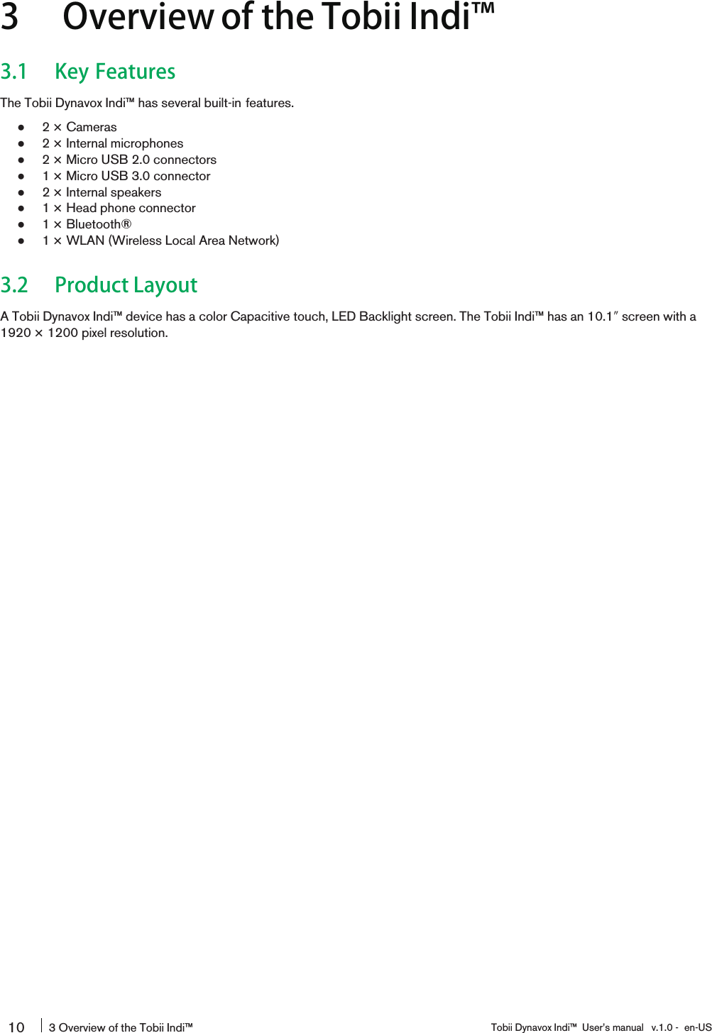 3 Overview of the Tobii Indi󰔣3.1 Key FeaturesThe Tobii Dynavox Indi™ has several built-in features.●2 × Cameras●2 × Internal microphones●2 × Micro USB 2.0 connectors●1 × Micro USB 3.0 connector●2 × Internal speakers●1 × Head phone connector●1 × Bluetooth®●1 × WLAN (Wireless Local Area Network)3.2 Product LayoutA Tobii Dynavox Indi™ device has a color Capacitive touch, LED Backlight screen. The Tobii Indi™ has an 10.1″screen with a1920 × 1200 pixel resolution.10 3 Overview of the Tobii Indi™ Tobii Dynavox Indi™ User’s manual v.1.0 - en-US