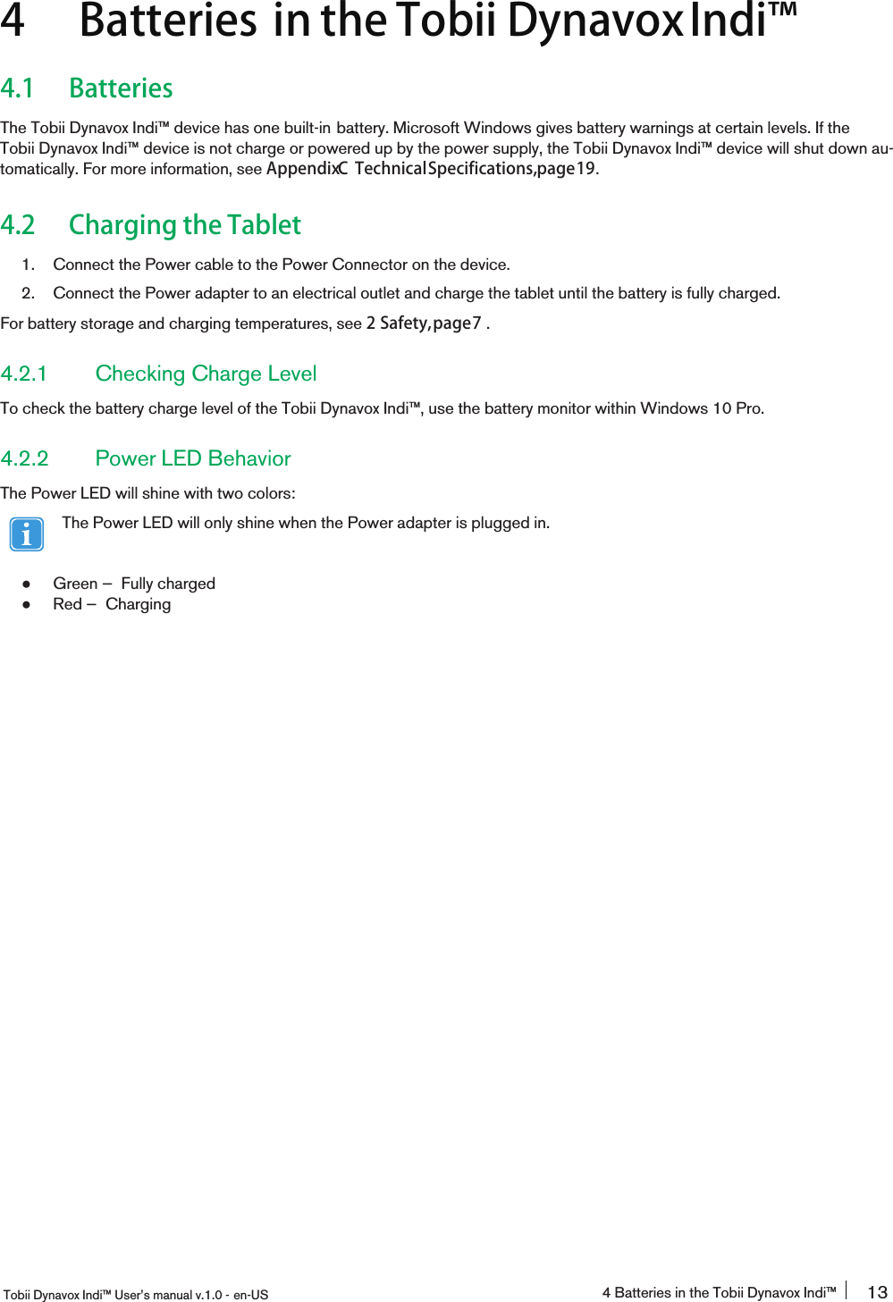 4 Batteries in the Tobii DynavoxIndi󰔣4.1 BatteriesThe Tobii Dynavox Indi™ device has one built-in battery. Microsoft Windows gives battery warnings at certain levels. If theTobii Dynavox Indi™ device is not charge or powered up by the power supply, the Tobii Dynavox Indi™ device will shut down au-tomatically. For more information, see AppendixC TechnicalSpecifications,page19.4.2 Charging the Tablet1. Connect the Power cable to the Power Connector on the device.2. Connect the Power adapter to an electrical outlet and charge the tablet until the battery is fully charged.For battery storage and charging temperatures, see 2 Safety,page7 .4.2.1 Checking Charge LevelTo check the battery charge level of the Tobii Dynavox Indi™, use the battery monitor within Windows 10 Pro.4.2.2 Power LED BehaviorThe Power LED will shine with two colors:The Power LED will only shine when the Power adapter is plugged in.●Green — Fully charged●Red — ChargingTobii Dynavox Indi™ User’s manual v.1.0 - en-US 4 Batteries in the Tobii Dynavox Indi™ 13