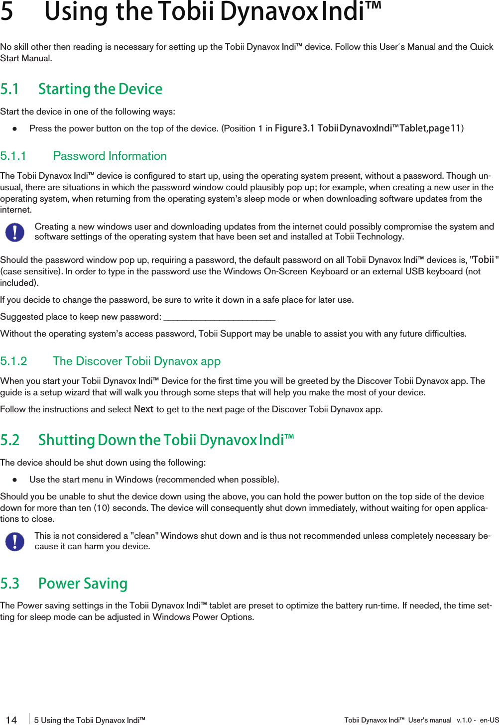5 Using the Tobii DynavoxIndi󰔣No skill other then reading is necessary for setting up the Tobii Dynavox Indi™ device. Follow this User´s Manual and the QuickStart Manual.5.1 Starting the DeviceStart the device in one of the following ways:●Press the power button on the top of the device. (Position 1 in Figure3.1 TobiiDynavoxIndi󰔣Tablet,page11)5.1.1 Password InformationThe Tobii Dynavox Indi™ device is configured to start up, using the operating system present, without a password. Though un-usual, there are situations in which the password window could plausibly pop up; for example, when creating a new user in theoperating system, when returning from the operating system’s sleep mode or when downloading software updates from theinternet.Creating a new windows user and downloading updates from the internet could possibly compromise the system andsoftware settings of the operating system that have been set and installed at Tobii Technology.Should the password window pop up, requiring a password, the default password on all Tobii Dynavox Indi™ devices is, &quot;Tobii &quot;(case sensitive). In order to type in the password use the Windows On-Screen Keyboard or an external USB keyboard (notincluded).If you decide to change the password, be sure to write it down in a safe place for later use.Suggested place to keep new password: ________________________Without the operating system’s access password, Tobii Support may be unable to assist you with any future difficulties.5.1.2 The Discover Tobii Dynavox appWhen you start your Tobii Dynavox Indi™ Device for the first time you will be greeted by the Discover Tobii Dynavox app. Theguide is a setup wizard that will walk you through some steps that will help you make the most of your device.Follow the instructions and select Next to get to the next page of the Discover Tobii Dynavox app.5.2 Shutting Down the Tobii DynavoxIndi󰔣The device should be shut down using the following:●Use the start menu in Windows (recommended when possible).Should you be unable to shut the device down using the above, you can hold the power button on the top side of the devicedown for more than ten (10) seconds. The device will consequently shut down immediately, without waiting for open applica-tions to close.This is not considered a &quot;clean&quot; Windows shut down and is thus not recommended unless completely necessary be-cause it can harm you device.5.3 Power SavingThe Power saving settings in the Tobii Dynavox Indi™ tablet are preset to optimize the battery run-time. If needed, the time set-ting for sleep mode can be adjusted in Windows Power Options.14 5 Using the Tobii Dynavox Indi™ Tobii Dynavox Indi™ User’s manual v.1.0 - en-US