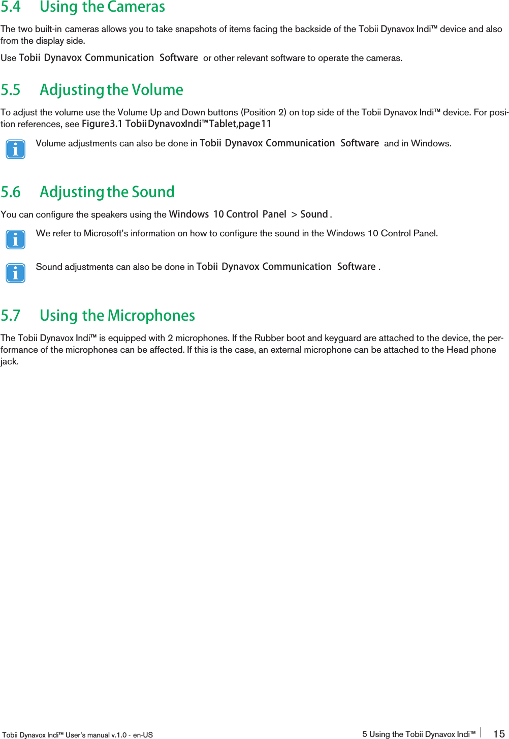 5.4 Using the CamerasThe two built-in cameras allows you to take snapshots of items facing the backside of the Tobii Dynavox Indi™ device and alsofrom the display side.Use Tobii Dynavox Communication Software or other relevant software to operate the cameras.5.5 Adjustingthe VolumeTo adjust the volume use the Volume Up and Down buttons (Position 2) on top side of the Tobii Dynavox Indi™ device. For posi-tion references, see Figure3.1 TobiiDynavoxIndi󰔣Tablet,page11Volume adjustments can also be done in Tobii Dynavox Communication Software and in Windows.5.6 Adjustingthe SoundYou can configure the speakers using the Windows 10 Control Panel &gt; Sound .We refer to Microsoft’s information on how to configure the sound in the Windows 10 Control Panel.Sound adjustments can also be done in Tobii Dynavox Communication Software .5.7 Using the MicrophonesThe Tobii Dynavox Indi™ is equipped with 2 microphones. If the Rubber boot and keyguard are attached to the device, the per-formance of the microphones can be affected. If this is the case, an external microphone can be attached to the Head phonejack.Tobii Dynavox Indi™ User’s manual v.1.0 - en-US 5 Using the Tobii Dynavox Indi™ 15