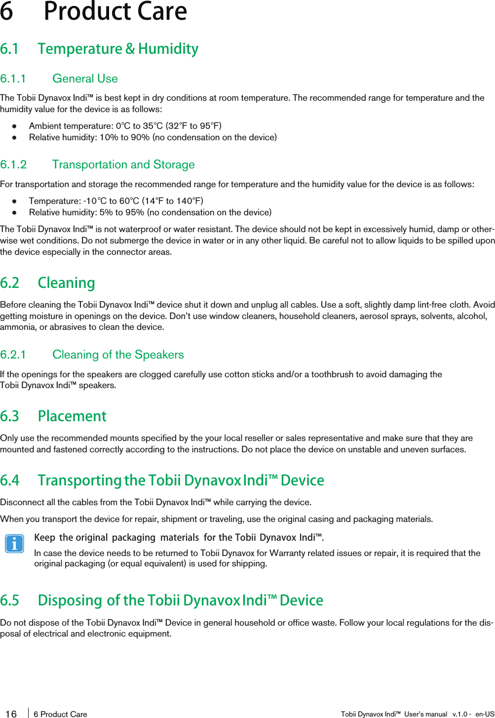 6 Product Care6.1 Temperature &amp; Humidity6.1.1 General UseThe Tobii Dynavox Indi™ is best kept in dry conditions at room temperature. The recommended range for temperature and thehumidity value for the device is as follows:●Ambient temperature: 0℃to 35℃(32℉to 95℉)●Relative humidity: 10% to 90% (no condensation on the device)6.1.2 Transportation and StorageFor transportation and storage the recommended range for temperature and the humidity value for the device is as follows:●Temperature: -10℃to 60℃(14℉to 140℉)●Relative humidity: 5% to 95% (no condensation on the device)The Tobii Dynavox Indi™ is not waterproof or water resistant. The device should not be kept in excessively humid, damp or other-wise wet conditions. Do not submerge the device in water or in any other liquid. Be careful not to allow liquids to be spilled uponthe device especially in the connector areas.6.2 CleaningBefore cleaning the Tobii Dynavox Indi™ device shut it down and unplug all cables. Use a soft, slightly damp lint-free cloth. Avoidgetting moisture in openings on the device. Don’t use window cleaners, household cleaners, aerosol sprays, solvents, alcohol,ammonia, or abrasives to clean the device.6.2.1 Cleaning of the SpeakersIf the openings for the speakers are clogged carefully use cotton sticks and/or a toothbrush to avoid damaging theTobii Dynavox Indi™ speakers.6.3 PlacementOnly use the recommended mounts specified by the your local reseller or sales representative and make sure that they aremounted and fastened correctly according to the instructions. Do not place the device on unstable and uneven surfaces.6.4 Transportingthe Tobii DynavoxIndi󰔣 DeviceDisconnect all the cables from the Tobii Dynavox Indi™ while carrying the device.When you transport the device for repair, shipment or traveling, use the original casing and packaging materials.Keep the original packaging materials for the Tobii Dynavox Indi󰔣.In case the device needs to be returned to Tobii Dynavox for Warranty related issues or repair, it is required that theoriginal packaging (or equal equivalent) is used for shipping.6.5 Disposing of the Tobii DynavoxIndi󰔣 DeviceDo not dispose of the Tobii Dynavox Indi™ Device in general household or office waste. Follow your local regulations for the dis-posal of electrical and electronic equipment.16 6 Product Care Tobii Dynavox Indi™ User’s manual v.1.0 - en-US