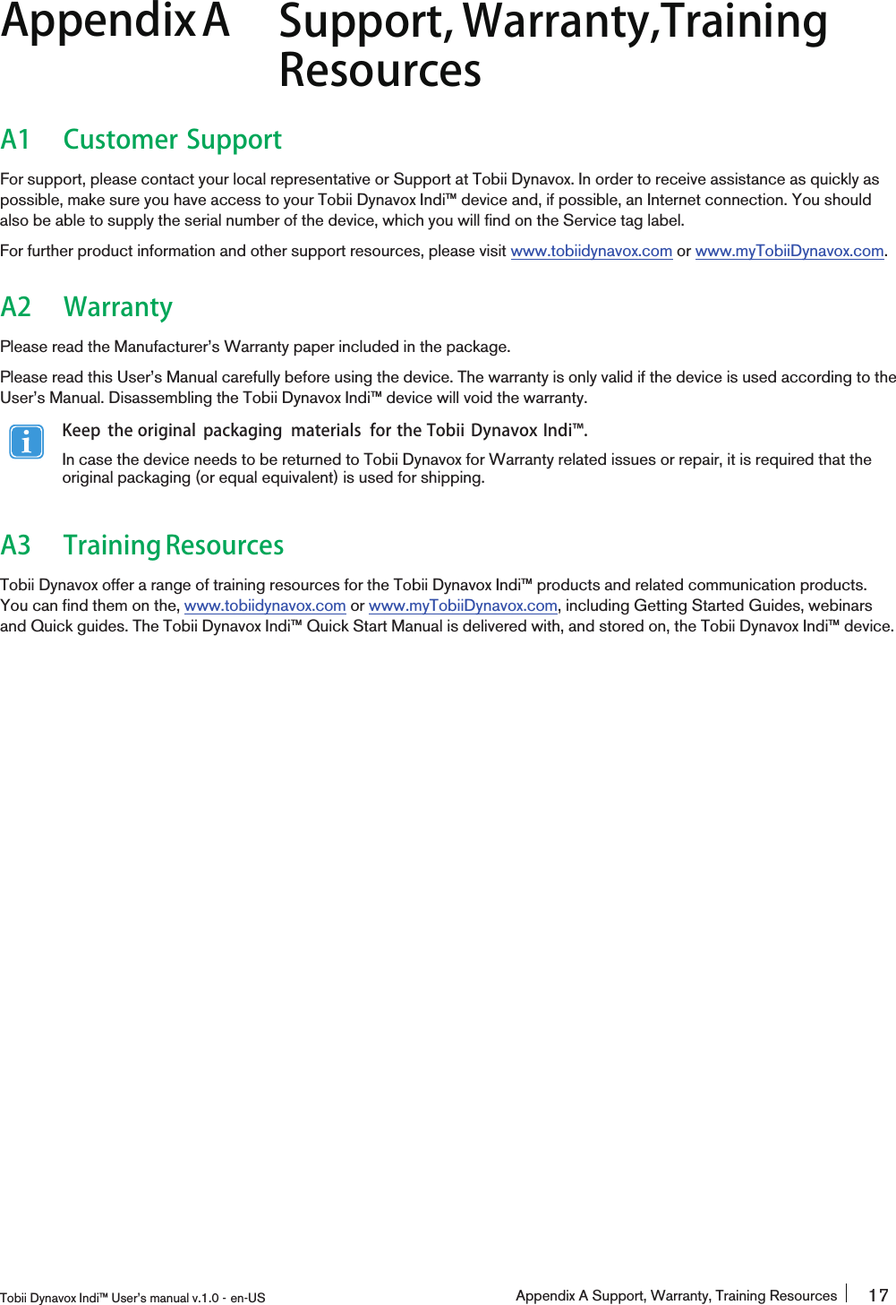 AppendixA Support, Warranty,TrainingResourcesA1 Customer SupportFor support, please contact your local representative or Support at Tobii Dynavox. In order to receive assistance as quickly aspossible, make sure you have access to your Tobii Dynavox Indi™ device and, if possible, an Internet connection. You shouldalso be able to supply the serial number of the device, which you will find on the Service tag label.For further product information and other support resources, please visit www.tobiidynavox.com or www.myTobiiDynavox.com.A2 WarrantyPlease read the Manufacturer’s Warranty paper included in the package.Please read this User’s Manual carefully before using the device. The warranty is only valid if the device is used according to theUser’s Manual. Disassembling the Tobii Dynavox Indi™ device will void the warranty.Keep the original packaging materials for the Tobii Dynavox Indi󰔣.In case the device needs to be returned to Tobii Dynavox for Warranty related issues or repair, it is required that theoriginal packaging (or equal equivalent) is used for shipping.A3 TrainingResourcesTobii Dynavox offer a range of training resources for the Tobii Dynavox Indi™ products and related communication products.You can find them on the, www.tobiidynavox.com or www.myTobiiDynavox.com, including Getting Started Guides, webinarsand Quick guides. The Tobii Dynavox Indi™ Quick Start Manual is delivered with, and stored on, the Tobii Dynavox Indi™ device.Tobii Dynavox Indi™ User’s manual v.1.0 - en-US Appendix A Support, Warranty, Training Resources 17