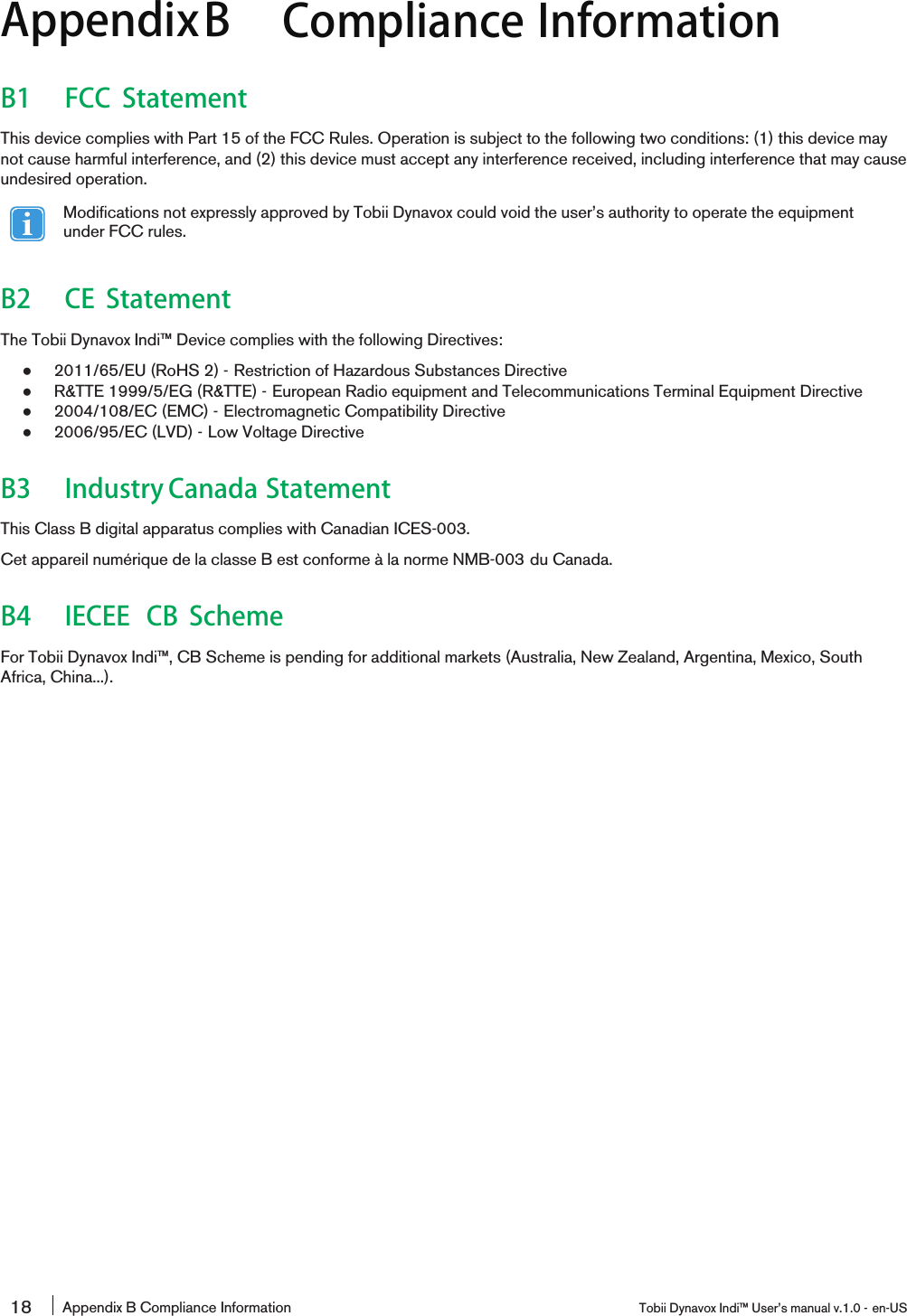 AppendixB Compliance InformationB1 FCC StatementThis device complies with Part 15 of the FCC Rules. Operation is subject to the following two conditions: (1) this device maynot cause harmful interference, and (2) this device must accept any interference received, including interference that may causeundesired operation.Modifications not expressly approved by Tobii Dynavox could void the user’s authority to operate the equipmentunder FCC rules.B2 CE StatementThe Tobii Dynavox Indi™ Device complies with the following Directives:●2011/65/EU (RoHS 2) - Restriction of Hazardous Substances Directive●R&amp;TTE 1999/5/EG (R&amp;TTE) - European Radio equipment and Telecommunications Terminal Equipment Directive●2004/108/EC (EMC) - Electromagnetic Compatibility Directive●2006/95/EC (LVD) - Low Voltage DirectiveB3 Industry Canada StatementThis Class B digital apparatus complies with Canadian ICES-003.Cet appareil numérique de la classe B est conforme à la norme NMB-003 du Canada.B4 IECEE CB SchemeFor Tobii Dynavox Indi™, CB Scheme is pending for additional markets (Australia, New Zealand, Argentina, Mexico, SouthAfrica, China...).18 Appendix B Compliance Information Tobii Dynavox Indi™ User’s manual v.1.0 - en-US