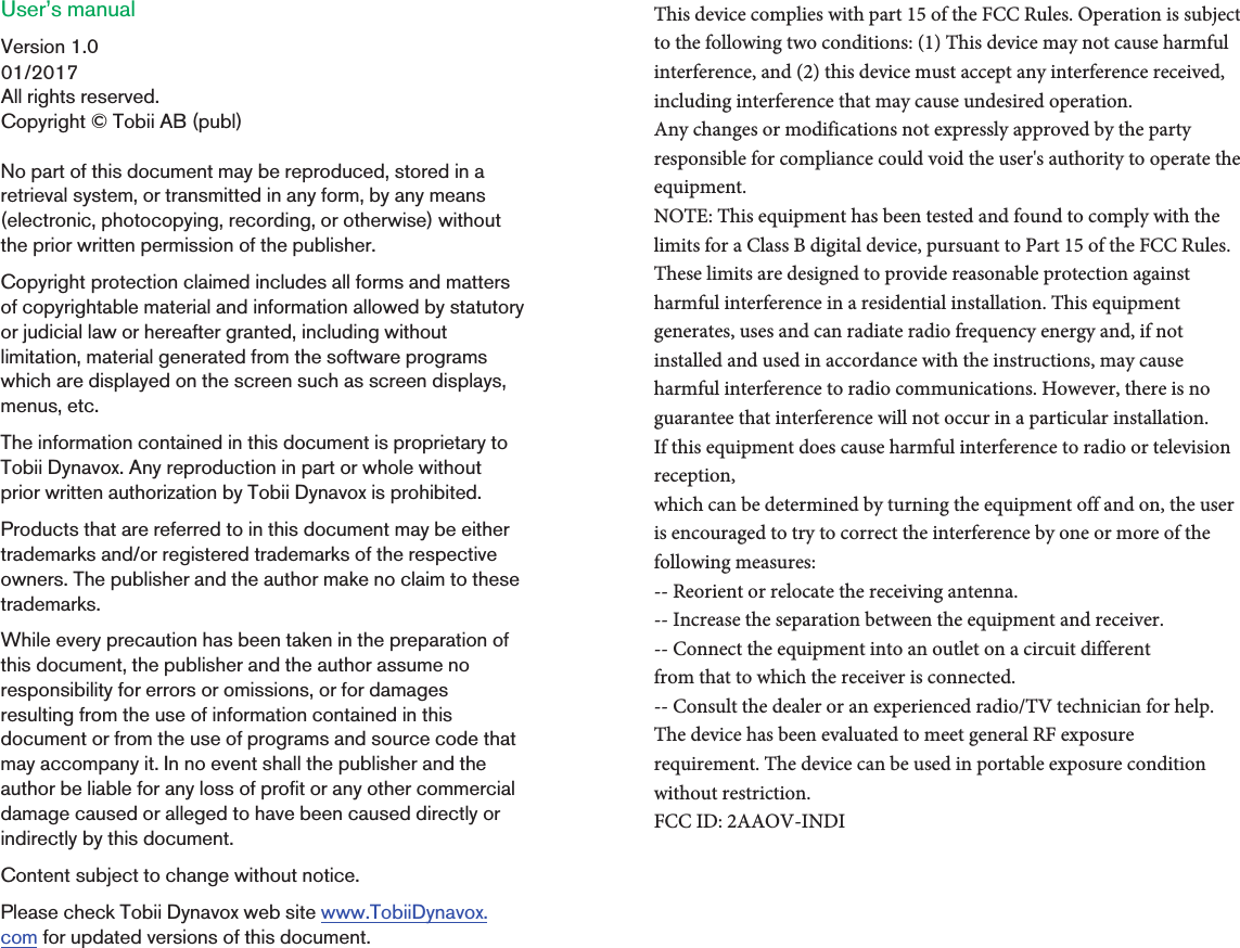 User’s manual Version 1.001/2017All rights reserved.Copyright © Tobii AB (publ)No part of this document may be reproduced, stored in a retrieval system, or transmitted in any form, by any means(electronic, photocopying, recording, or otherwise) without the prior written permission of the publisher.Copyright protection claimed includes all forms and matters of copyrightable material and information allowed by statutory or judicial law or hereafter granted, including without limitation, material generated from the software programs which are displayed on the screen such as screen displays, menus, etc.The information contained in this document is proprietary to Tobii Dynavox. Any reproduction in part or whole without prior written authorization by Tobii Dynavox is prohibited.Products that are referred to in this document may be either trademarks and/or registered trademarks of the respective owners. The publisher and the author make no claim to these trademarks.While every precaution has been taken in the preparation of this document, the publisher and the author assume no responsibility for errors or omissions, or for damages resulting from the use of information contained in this document or from the use of programs and source code that may accompany it. In no event shall the publisher and the author be liable for any loss of profit or any other commercial damage caused or alleged to have been caused directly or indirectly by this document.Content subject to change without notice.Please check Tobii Dynavox web site www.TobiiDynavox. com for updated versions of this document.This device complies with part 15 of the FCC Rules. Operation is subject to the following two conditions: (1) This device may not cause harmful interference, and (2) this device must accept any interference received, including interference that may cause undesired operation. Any changes or modifications not expressly approved by the party responsible for compliance could void the user&apos;s authority to operate the equipment.NOTE: This equipment has been tested and found to comply with the limits for a Class B digital device, pursuant to Part 15 of the FCC Rules. These limits are designed to provide reasonable protection against harmful interference in a residential installation. This equipment generates, uses and can radiate radio frequency energy and, if not installed and used in accordance with the instructions, may cause harmful interference to radio communications. However, there is no guarantee that interference will not occur in a particular installation.If this equipment does cause harmful interference to radio or television reception,which can be determined by turning the equipment off and on, the user is encouraged to try to correct the interference by one or more of the following measures:-- Reorient or relocate the receiving antenna.-- Increase the separation between the equipment and receiver.-- Connect the equipment into an outlet on a circuit differentfrom that to which the receiver is connected.-- Consult the dealer or an experienced radio/TV technician for help.The device has been evaluated to meet general RF exposure requirement. The device can be used in portable exposure condition without restriction. FCC ID: 2AAOV-INDI
