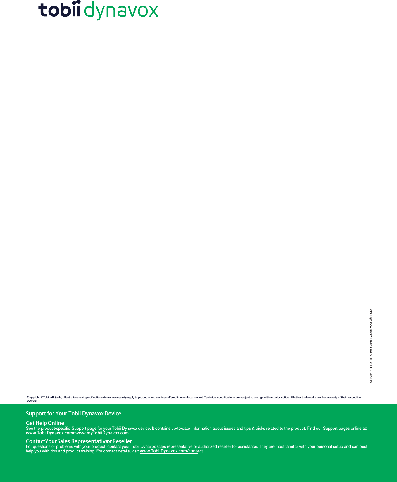 Tobii Dynavox Indi™ User’s manual v.1.0 - en-USSupport for Your Tobii DynavoxDeviceGet HelpOnlineSee the product-specific Support page for your Tobii Dynavox device. It contains up-to-date information about issues and tips &amp; tricks related to the product. Find our Support pages online at:www.TobiiDynavox.comor www.myTobiiDynavox.com.ContactYourSales RepresentativeorResellerFor questions or problems with your product, contact your Tobii Dynavox sales representative or authorized reseller for assistance. They are most familiar with your personal setup and can besthelp you with tips and product training. For contact details, visit www.TobiiDynavox.com/contactCopyright ©Tobii AB (publ). Illustrations and specifications do not necessarily apply to products and services offered in each local market. Technical specifications are subject to change without prior notice. All other trademarks are the property of their respectiveowners.