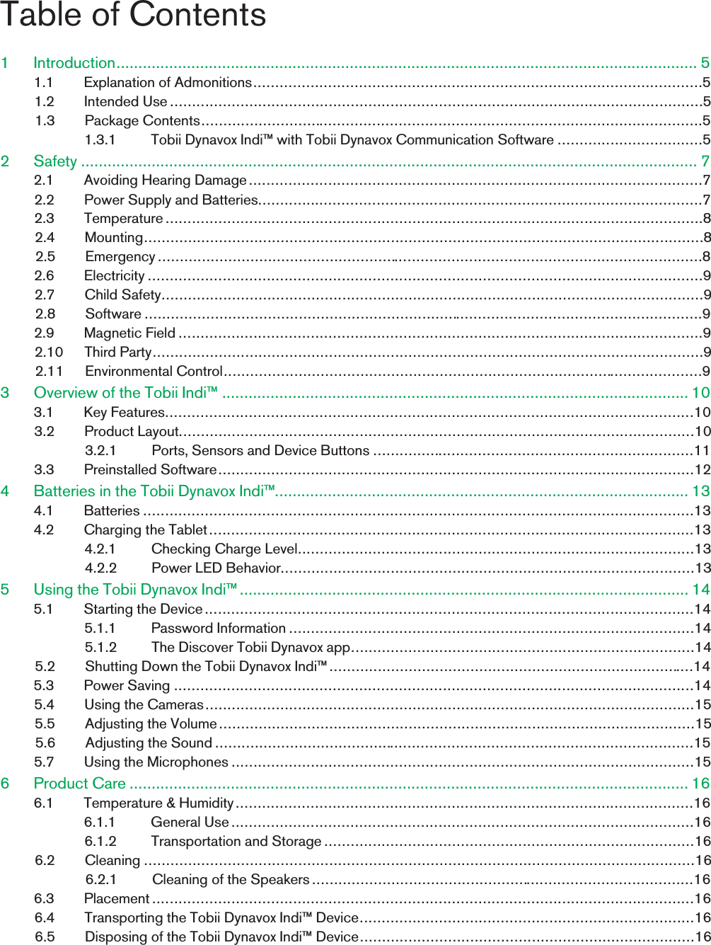 Table of Contents1 Introduction.................................................................................................................................... 51.1 Explanation of Admonitions......................................................................................................51.2 Intended Use .........................................................................................................................51.3 Package Contents..................................................................................................................51.3.1 Tobii Dynavox Indi™ with Tobii Dynavox Communication Software .................................52 Safety ............................................................................................................................................ 72.1 Avoiding Hearing Damage.......................................................................................................72.2 Power Supply and Batteries.....................................................................................................72.3 Temperature..........................................................................................................................82.4 Mounting...............................................................................................................................82.5 Emergency............................................................................................................................82.6 Electricity ..............................................................................................................................92.7 Child Safety...........................................................................................................................92.8 Software ...............................................................................................................................92.9 Magnetic Field .......................................................................................................................92.10 Third Party.............................................................................................................................92.11 Environmental Control.............................................................................................................93 Overview of the Tobii Indi™ .......................................................................................................... 103.1 Key Features........................................................................................................................103.2 Product Layout.....................................................................................................................103.2.1 Ports, Sensors and Device Buttons .........................................................................113.3 Preinstalled Software............................................................................................................124 Batteries in the Tobii Dynavox Indi™.............................................................................................. 134.1 Batteries .............................................................................................................................134.2 Charging the Tablet..............................................................................................................134.2.1 Checking Charge Level..........................................................................................134.2.2 Power LED Behavior..............................................................................................135 Using the Tobii Dynavox Indi™...................................................................................................... 145.1 Starting the Device...............................................................................................................145.1.1 Password Information ............................................................................................145.1.2 The Discover Tobii Dynavox app..............................................................................145.2 Shutting Down the Tobii Dynavox Indi™ ...................................................................................145.3 Power Saving ......................................................................................................................145.4 Using the Cameras...............................................................................................................155.5 Adjusting the Volume............................................................................................................155.6 Adjusting the Sound .............................................................................................................155.7 Using the Microphones .........................................................................................................156 Product Care ............................................................................................................................... 166.1 Temperature &amp; Humidity........................................................................................................166.1.1 General Use.........................................................................................................166.1.2 Transportation and Storage....................................................................................166.2 Cleaning .............................................................................................................................166.2.1 Cleaning of the Speakers.......................................................................................166.3 Placement...........................................................................................................................166.4 Transporting the Tobii Dynavox Indi™ Device............................................................................166.5 Disposing of the Tobii Dynavox Indi™ Device............................................................................16