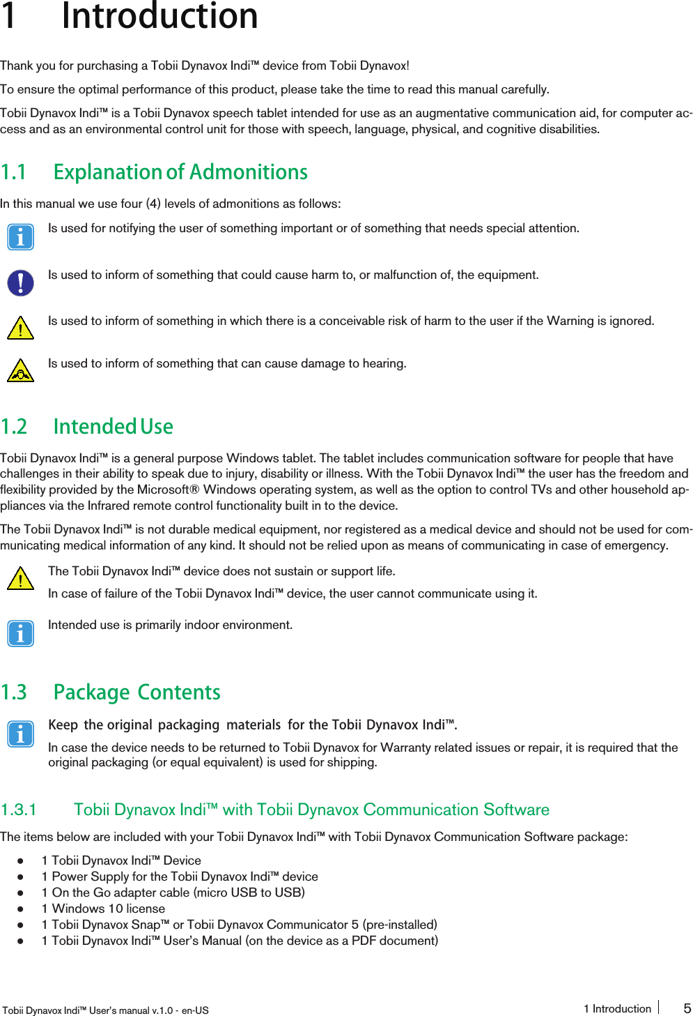 1 IntroductionThank you for purchasing a Tobii Dynavox Indi™ device from Tobii Dynavox!To ensure the optimal performance of this product, please take the time to read this manual carefully.Tobii Dynavox Indi™ is a Tobii Dynavox speech tablet intended for use as an augmentative communication aid, for computer ac-cess and as an environmental control unit for those with speech, language, physical, and cognitive disabilities.1.1 Explanation of AdmonitionsIn this manual we use four (4) levels of admonitions as follows:Is used for notifying the user of something important or of something that needs special attention.Is used to inform of something that could cause harm to, or malfunction of, the equipment.Is used to inform of something in which there is a conceivable risk of harm to the user if the Warning is ignored.Is used to inform of something that can cause damage to hearing.1.2 IntendedUseTobii Dynavox Indi™ is a general purpose Windows tablet. The tablet includes communication software for people that havechallenges in their ability to speak due to injury, disability or illness. With the Tobii Dynavox Indi™ the user has the freedom andflexibility provided by the Microsoft® Windows operating system, as well as the option to control TVs and other household ap-pliances via the Infrared remote control functionality built in to the device.The Tobii Dynavox Indi™ is not durable medical equipment, nor registered as a medical device and should not be used for com-municating medical information of any kind. It should not be relied upon as means of communicating in case of emergency.The Tobii Dynavox Indi™ device does not sustain or support life.In case of failure of the Tobii Dynavox Indi™ device, the user cannot communicate using it.Intended use is primarily indoor environment.1.3 Package ContentsKeep the original packaging materials for the Tobii Dynavox Indi󰔣.In case the device needs to be returned to Tobii Dynavox for Warranty related issues or repair, it is required that theoriginal packaging (or equal equivalent) is used for shipping.1.3.1 Tobii Dynavox Indi™ with Tobii Dynavox Communication SoftwareThe items below are included with your Tobii Dynavox Indi™ with Tobii Dynavox Communication Software package:●1 Tobii Dynavox Indi™ Device●1 Power Supply for the Tobii Dynavox Indi™ device●1 On the Go adapter cable (micro USB to USB)●1 Windows 10 license●1 Tobii Dynavox Snap™ or Tobii Dynavox Communicator 5 (pre-installed)●1 Tobii Dynavox Indi™ User’s Manual (on the device as a PDF document)Tobii Dynavox Indi™ User’s manual v.1.0 - en-US 1 Introduction 5