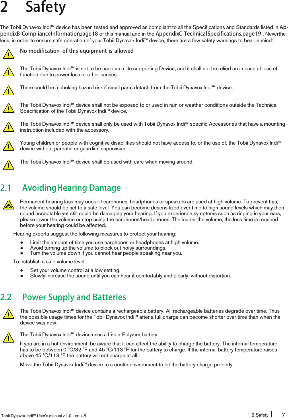 2 SafetyThe Tobii Dynavox Indi™ device has been tested and approved as compliant to all the Specifications and Standards listed in Ap-pendixB ComplianceInformation,page18 of this manual and in the AppendixC TechnicalSpecifications,page19 . Neverthe-less, in order to ensure safe operation of your Tobii Dynavox Indi™ device, there are a few safety warnings to bear in mind:No modification of this equipment is allowedThe Tobii Dynavox Indi™ is not to be used as a life supporting Device, and it shall not be relied on in case of loss offunction due to power loss or other causes.There could be a choking hazard risk if small parts detach from the Tobii Dynavox Indi™ device.The Tobii Dynavox Indi™ device shall not be exposed to or used in rain or weather conditions outside the TechnicalSpecification of the Tobii Dynavox Indi™ device.The Tobii Dynavox Indi™ device shall only be used with Tobii Dynavox Indi™ specific Accessories that have a mountinginstruction included with the accessory.Young children or people with cognitive disabilities should not have access to, or the use of, the Tobii Dynavox Indi™device without parental or guardian supervision.The Tobii Dynavox Indi™ device shall be used with care when moving around.2.1 AvoidingHearing DamagePermanent hearing loss may occur if earphones, headphones or speakers are used at high volume. To prevent this,the volume should be set to a safe level. You can become desensitized over time to high sound levels which may thensound acceptable yet still could be damaging your hearing. If you experience symptoms such as ringing in your ears,please lower the volume or stop using the earphones/headphones. The louder the volume, the less time is requiredbefore your hearing could be affected.Hearing experts suggest the following measures to protect your hearing:●Limit the amount of time you use earphones or headphones at high volume.●Avoid turning up the volume to block out noisy surroundings.●Turn the volume down if you cannot hear people speaking near you.To establish a safe volume level:●Set your volume control at a low setting.●Slowly increase the sound until you can hear it comfortably and clearly, without distortion.2.2 Power Supply and BatteriesThe Tobii Dynavox Indi™ device contains a rechargeable battery. All rechargeable batteries degrade over time. Thusthe possible usage times for the Tobii Dynavox Indi™ after a full charge can become shorter over time than when thedevice was new.The Tobii Dynavox Indi™ device uses a Li-ion Polymer battery.If you are in a hot environment, be aware that it can affect the ability to charge the battery. The internal temperaturehas to be between 0 ℃/32 ℉and 45 ℃/113 ℉for the battery to charge. If the internal battery temperature raisesabove 45 ℃/113 ℉the battery will not charge at all.Move the Tobii Dynavox Indi™ device to a cooler environment to let the battery charge properly.Tobii Dynavox Indi™ User’s manual v.1.0 - en-US 2 Safety 7