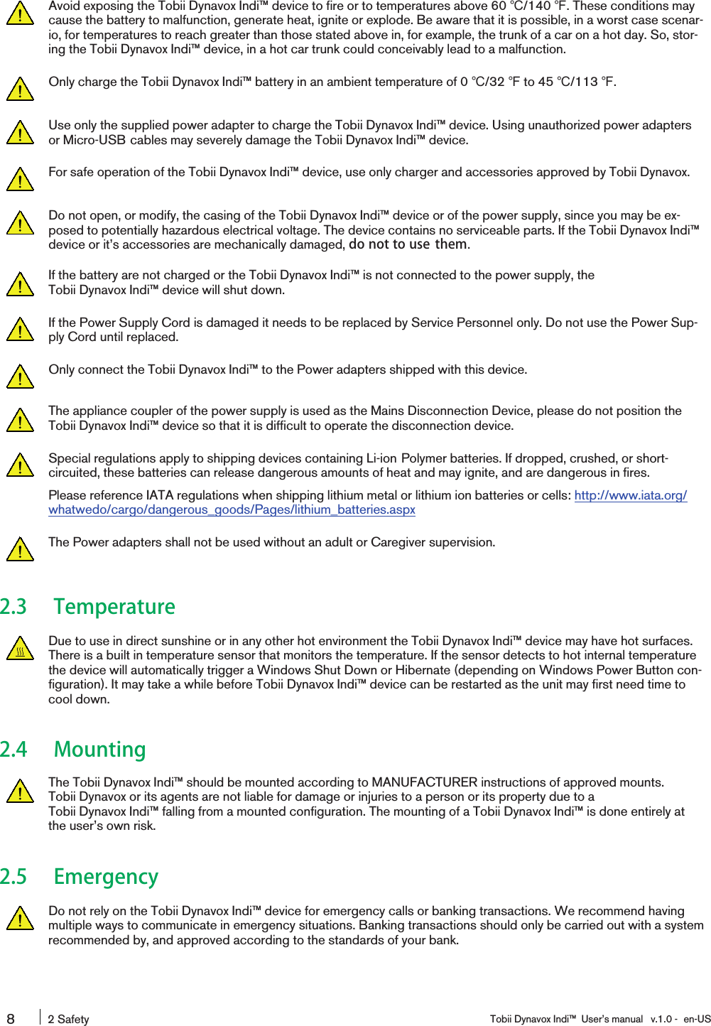 Avoid exposing the Tobii Dynavox Indi™ device to fire or to temperatures above 60 ℃/140 ℉. These conditions maycause the battery to malfunction, generate heat, ignite or explode. Be aware that it is possible, in a worst case scenar-io, for temperatures to reach greater than those stated above in, for example, the trunk of a car on a hot day. So, stor-ing the Tobii Dynavox Indi™ device, in a hot car trunk could conceivably lead to a malfunction.Only charge the Tobii Dynavox Indi™ battery in an ambient temperature of 0 ℃/32 ℉to 45 ℃/113 ℉.Use only the supplied power adapter to charge the Tobii Dynavox Indi™ device. Using unauthorized power adaptersor Micro-USB cables may severely damage the Tobii Dynavox Indi™ device.For safe operation of the Tobii Dynavox Indi™ device, use only charger and accessories approved by Tobii Dynavox.Do not open, or modify, the casing of the Tobii Dynavox Indi™ device or of the power supply, since you may be ex-posed to potentially hazardous electrical voltage. The device contains no serviceable parts. If the Tobii Dynavox Indi™device or it’s accessories are mechanically damaged, do not to use them.If the battery are not charged or the Tobii Dynavox Indi™ is not connected to the power supply, theTobii Dynavox Indi™ device will shut down.If the Power Supply Cord is damaged it needs to be replaced by Service Personnel only. Do not use the Power Sup-ply Cord until replaced.Only connect the Tobii Dynavox Indi™ to the Power adapters shipped with this device.The appliance coupler of the power supply is used as the Mains Disconnection Device, please do not position theTobii Dynavox Indi™ device so that it is difficult to operate the disconnection device.Special regulations apply to shipping devices containing Li-ion Polymer batteries. If dropped, crushed, or short-circuited, these batteries can release dangerous amounts of heat and may ignite, and are dangerous in fires.Please reference IATA regulations when shipping lithium metal or lithium ion batteries or cells: http://www.iata.org/whatwedo/cargo/dangerous_goods/Pages/lithium_batteries.aspxThe Power adapters shall not be used without an adult or Caregiver supervision.2.3 TemperatureDue to use in direct sunshine or in any other hot environment the Tobii Dynavox Indi™ device may have hot surfaces.There is a built in temperature sensor that monitors the temperature. If the sensor detects to hot internal temperaturethe device will automatically trigger a Windows Shut Down or Hibernate (depending on Windows Power Button con-figuration). It may take a while before Tobii Dynavox Indi™ device can be restarted as the unit may first need time tocool down.2.4 MountingThe Tobii Dynavox Indi™ should be mounted according to MANUFACTURER instructions of approved mounts.Tobii Dynavox or its agents are not liable for damage or injuries to a person or its property due to aTobii Dynavox Indi™ falling from a mounted configuration. The mounting of a Tobii Dynavox Indi™ is done entirely atthe user’s own risk.2.5 EmergencyDo not rely on the Tobii Dynavox Indi™ device for emergency calls or banking transactions. We recommend havingmultiple ways to communicate in emergency situations. Banking transactions should only be carried out with a systemrecommended by, and approved according to the standards of your bank.82 Safety Tobii Dynavox Indi™ User’s manual v.1.0 - en-US