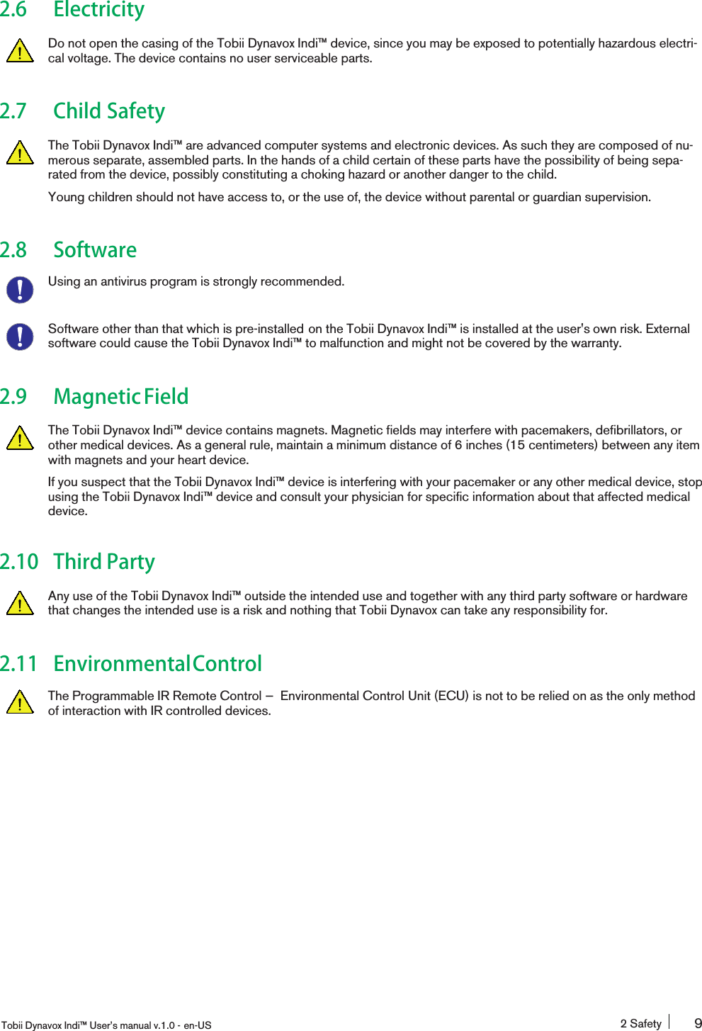 2.6 ElectricityDo not open the casing of the Tobii Dynavox Indi™ device, since you may be exposed to potentially hazardous electri-cal voltage. The device contains no user serviceable parts.2.7 Child SafetyThe Tobii Dynavox Indi™ are advanced computer systems and electronic devices. As such they are composed of nu-merous separate, assembled parts. In the hands of a child certain of these parts have the possibility of being sepa-rated from the device, possibly constituting a choking hazard or another danger to the child.Young children should not have access to, or the use of, the device without parental or guardian supervision.2.8 SoftwareUsing an antivirus program is strongly recommended.Software other than that which is pre-installed on the Tobii Dynavox Indi™ is installed at the user&apos;s own risk. Externalsoftware could cause the Tobii Dynavox Indi™ to malfunction and might not be covered by the warranty.2.9 MagneticFieldThe Tobii Dynavox Indi™ device contains magnets. Magnetic fields may interfere with pacemakers, defibrillators, orother medical devices. As a general rule, maintain a minimum distance of 6 inches (15 centimeters) between any itemwith magnets and your heart device.If you suspect that the Tobii Dynavox Indi™ device is interfering with your pacemaker or any other medical device, stopusing the Tobii Dynavox Indi™ device and consult your physician for specific information about that affected medicaldevice.2.10 Third PartyAny use of the Tobii Dynavox Indi™ outside the intended use and together with any third party software or hardwarethat changes the intended use is a risk and nothing that Tobii Dynavox can take any responsibility for.2.11 EnvironmentalControlThe Programmable IR Remote Control — Environmental Control Unit (ECU) is not to be relied on as the only methodof interaction with IR controlled devices.Tobii Dynavox Indi™ User’s manual v.1.0 - en-US 2 Safety 9