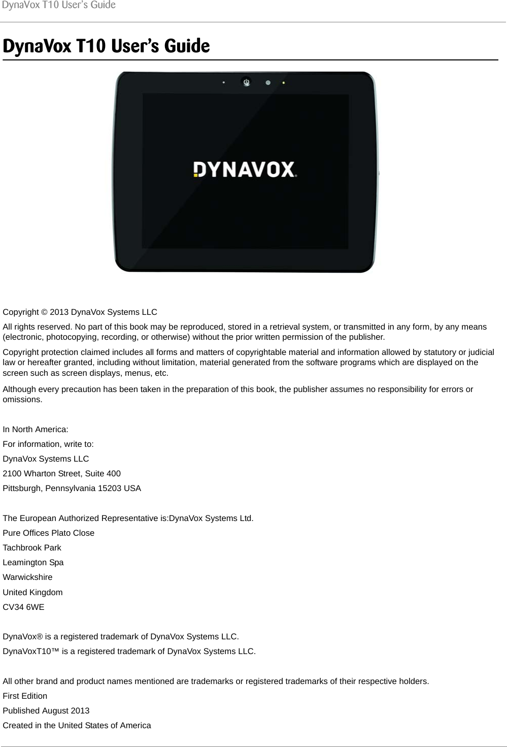 DynaVox T10 User’s GuideDynaVox T10 User’s GuideCopyright © 2013 DynaVox Systems LLCAll rights reserved. No part of this book may be reproduced, stored in a retrieval system, or transmitted in any form, by any means (electronic, photocopying, recording, or otherwise) without the prior written permission of the publisher.Copyright protection claimed includes all forms and matters of copyrightable material and information allowed by statutory or judicial law or hereafter granted, including without limitation, material generated from the software programs which are displayed on the screen such as screen displays, menus, etc.Although every precaution has been taken in the preparation of this book, the publisher assumes no responsibility for errors or omissions.In North America:For information, write to:DynaVox Systems LLC2100 Wharton Street, Suite 400Pittsburgh, Pennsylvania 15203 USAThe European Authorized Representative is:DynaVox Systems Ltd.Pure Offices Plato CloseTachbrook ParkLeamington SpaWarwickshireUnited KingdomCV34 6WEDynaVox® is a registered trademark of DynaVox Systems LLC. DynaVoxT10™ is a registered trademark of DynaVox Systems LLC.All other brand and product names mentioned are trademarks or registered trademarks of their respective holders.First EditionPublished August 2013Created in the United States of America