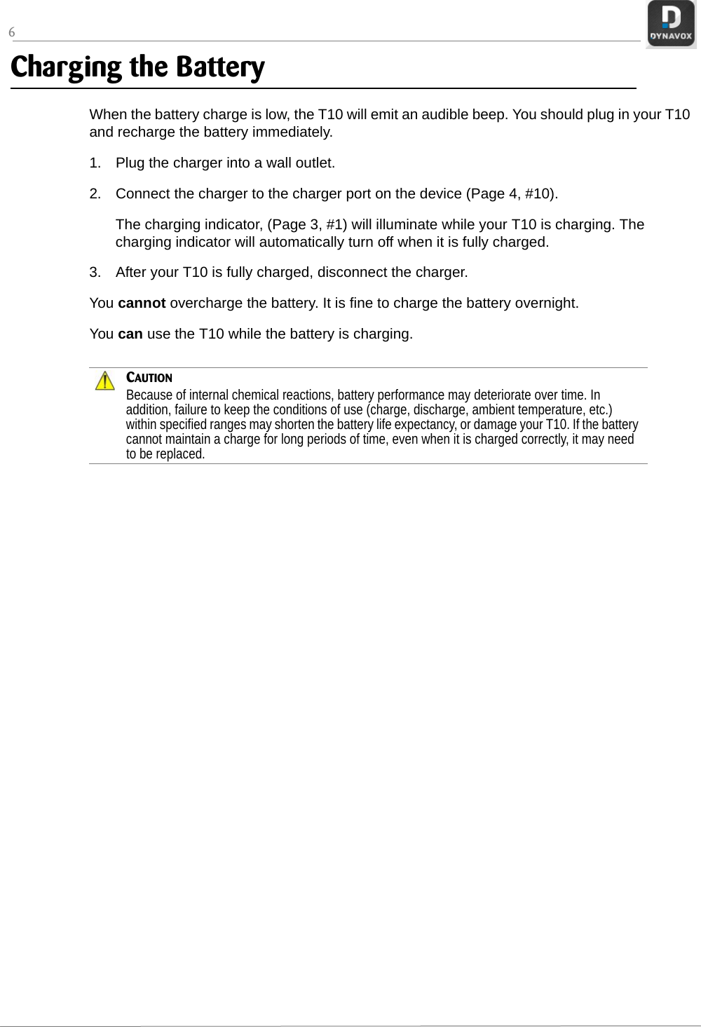 6Charging the BatteryWhen the battery charge is low, the T10 will emit an audible beep. You should plug in your T10 and recharge the battery immediately.1. Plug the charger into a wall outlet. 2. Connect the charger to the charger port on the device (Page 4, #10).The charging indicator, (Page 3, #1) will illuminate while your T10 is charging. The charging indicator will automatically turn off when it is fully charged.3. After your T10 is fully charged, disconnect the charger.You cannot overcharge the battery. It is fine to charge the battery overnight.You can use the T10 while the battery is charging.CAUTIONBecause of internal chemical reactions, battery performance may deteriorate over time. In addition, failure to keep the conditions of use (charge, discharge, ambient temperature, etc.) within specified ranges may shorten the battery life expectancy, or damage your T10. If the battery cannot maintain a charge for long periods of time, even when it is charged correctly, it may need to be replaced.