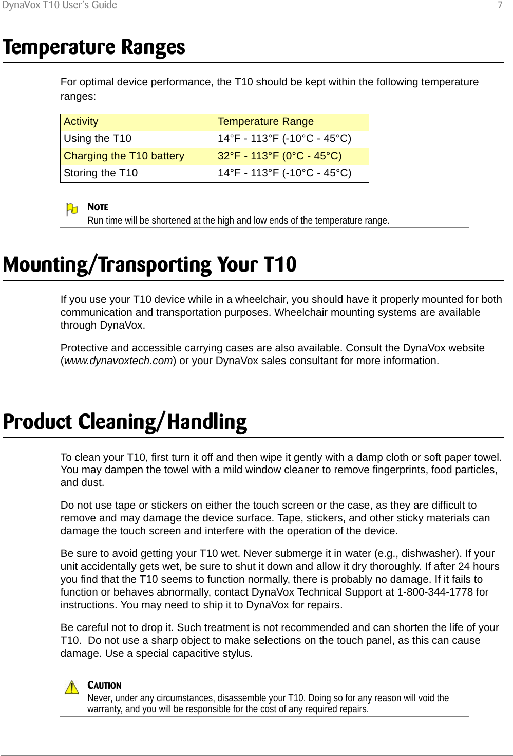 DynaVox T10 User’s Guide 7Temperature RangesFor optimal device performance, the T10 should be kept within the following temperature ranges:NOTERun time will be shortened at the high and low ends of the temperature range.Mounting/Transporting Your T10If you use your T10 device while in a wheelchair, you should have it properly mounted for both communication and transportation purposes. Wheelchair mounting systems are available through DynaVox. Protective and accessible carrying cases are also available. Consult the DynaVox website (www.dynavoxtech.com) or your DynaVox sales consultant for more information. Product Cleaning/HandlingTo clean your T10, first turn it off and then wipe it gently with a damp cloth or soft paper towel. You may dampen the towel with a mild window cleaner to remove fingerprints, food particles, and dust. Do not use tape or stickers on either the touch screen or the case, as they are difficult to remove and may damage the device surface. Tape, stickers, and other sticky materials can damage the touch screen and interfere with the operation of the device. Be sure to avoid getting your T10 wet. Never submerge it in water (e.g., dishwasher). If your unit accidentally gets wet, be sure to shut it down and allow it dry thoroughly. If after 24 hours you find that the T10 seems to function normally, there is probably no damage. If it fails to function or behaves abnormally, contact DynaVox Technical Support at 1-800-344-1778 for instructions. You may need to ship it to DynaVox for repairs. Be careful not to drop it. Such treatment is not recommended and can shorten the life of your T10.  Do not use a sharp object to make selections on the touch panel, as this can cause damage. Use a special capacitive stylus.CAUTIONNever, under any circumstances, disassemble your T10. Doing so for any reason will void the warranty, and you will be responsible for the cost of any required repairs.Activity Temperature RangeUsing the T10 14°F - 113°F (-10°C - 45°C)Charging the T10 battery 32°F - 113°F (0°C - 45°C)Storing the T10 14°F - 113°F (-10°C - 45°C)