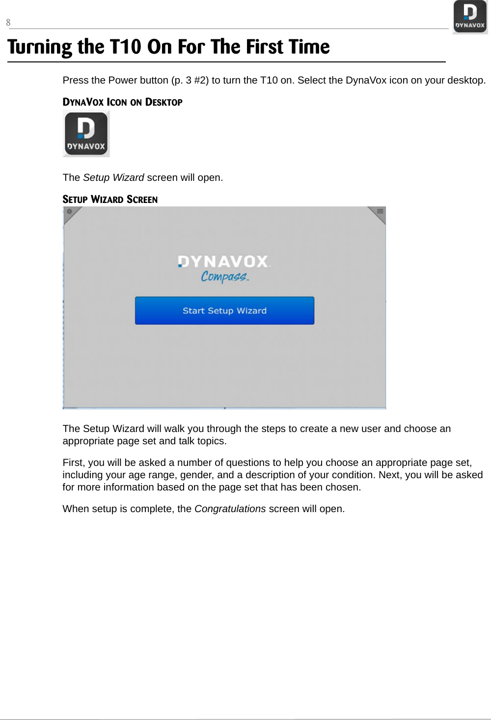 8Turning the T10 On For The First TimePress the Power button (p. 3 #2) to turn the T10 on. Select the DynaVox icon on your desktop.DYNAVOX ICON ON DESKTOPThe Setup Wizard screen will open.SETUP WIZARD SCREENThe Setup Wizard will walk you through the steps to create a new user and choose an appropriate page set and talk topics. First, you will be asked a number of questions to help you choose an appropriate page set, including your age range, gender, and a description of your condition. Next, you will be asked for more information based on the page set that has been chosen.When setup is complete, the Congratulations screen will open.