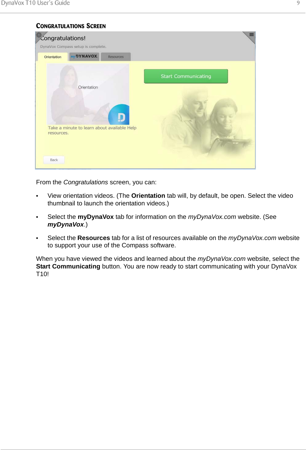 DynaVox T10 User’s Guide 9CONGRATULATIONS SCREENFrom the Congratulations screen, you can:•View orientation videos. (The Orientation tab will, by default, be open. Select the video thumbnail to launch the orientation videos.)•Select the myDynaVox tab for information on the myDynaVox.com website. (See myDynaVox.)•Select the Resources tab for a list of resources available on the myDynaVox.com website to support your use of the Compass software.When you have viewed the videos and learned about the myDynaVox.com website, select the Start Communicating button. You are now ready to start communicating with your DynaVox T10!