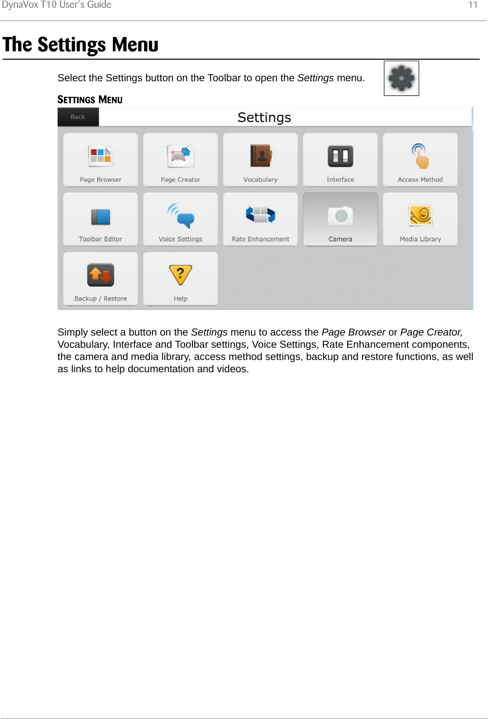 DynaVox T10 User’s Guide 11The Settings MenuSelect the Settings button on the Toolbar to open the Settings menu.SETTINGS MENUSimply select a button on the Settings menu to access the Page Browser or Page Creator, Vocabulary, Interface and Toolbar settings, Voice Settings, Rate Enhancement components, the camera and media library, access method settings, backup and restore functions, as well as links to help documentation and videos.