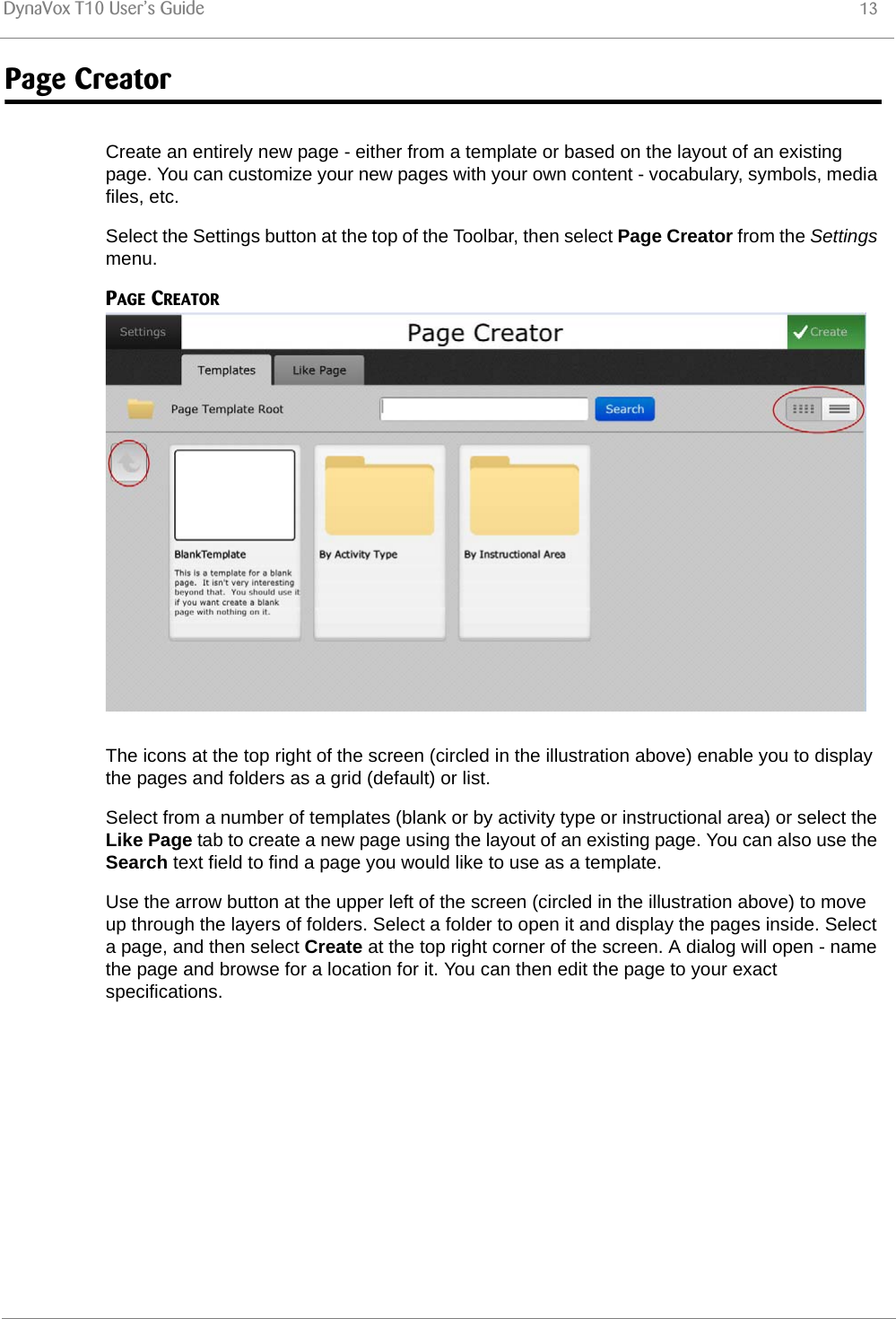 DynaVox T10 User’s Guide 13Page CreatorCreate an entirely new page - either from a template or based on the layout of an existing page. You can customize your new pages with your own content - vocabulary, symbols, media files, etc.Select the Settings button at the top of the Toolbar, then select Page Creator from the Settings menu.PAGE CREATORThe icons at the top right of the screen (circled in the illustration above) enable you to display the pages and folders as a grid (default) or list.Select from a number of templates (blank or by activity type or instructional area) or select the Like Page tab to create a new page using the layout of an existing page. You can also use the Search text field to find a page you would like to use as a template.Use the arrow button at the upper left of the screen (circled in the illustration above) to move up through the layers of folders. Select a folder to open it and display the pages inside. Select a page, and then select Create at the top right corner of the screen. A dialog will open - name the page and browse for a location for it. You can then edit the page to your exact specifications.