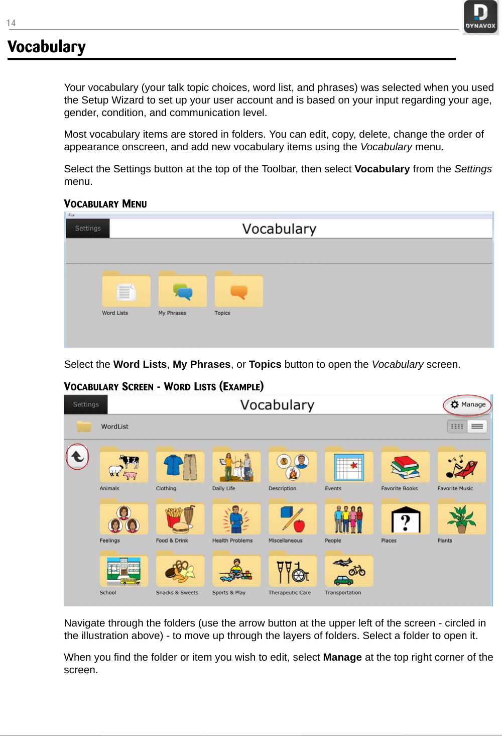 14Vocabulary Your vocabulary (your talk topic choices, word list, and phrases) was selected when you used the Setup Wizard to set up your user account and is based on your input regarding your age, gender, condition, and communication level. Most vocabulary items are stored in folders. You can edit, copy, delete, change the order of appearance onscreen, and add new vocabulary items using the Vocabulary menu.Select the Settings button at the top of the Toolbar, then select Vocabulary from the Settings menu.VOCABULARY MENUSelect the Word Lists, My Phrases, or Topics button to open the Vocabulary screen.VOCABULARY SCREEN - WORD LISTS (EXAMPLE)Navigate through the folders (use the arrow button at the upper left of the screen - circled in the illustration above) - to move up through the layers of folders. Select a folder to open it.When you find the folder or item you wish to edit, select Manage at the top right corner of the screen. 