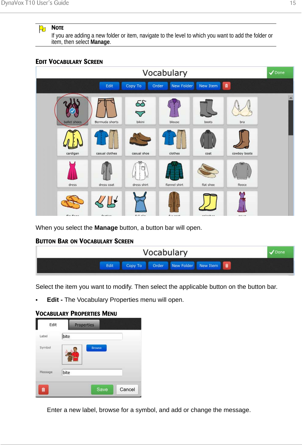 DynaVox T10 User’s Guide 15NOTEIf you are adding a new folder or item, navigate to the level to which you want to add the folder or item, then select Manage.EDIT VOCABULARY SCREENWhen you select the Manage button, a button bar will open.BUTTON BAR ON VOCABULARY SCREENSelect the item you want to modify. Then select the applicable button on the button bar.•Edit - The Vocabulary Properties menu will open.VOCABULARY PROPERTIES MENUEnter a new label, browse for a symbol, and add or change the message.