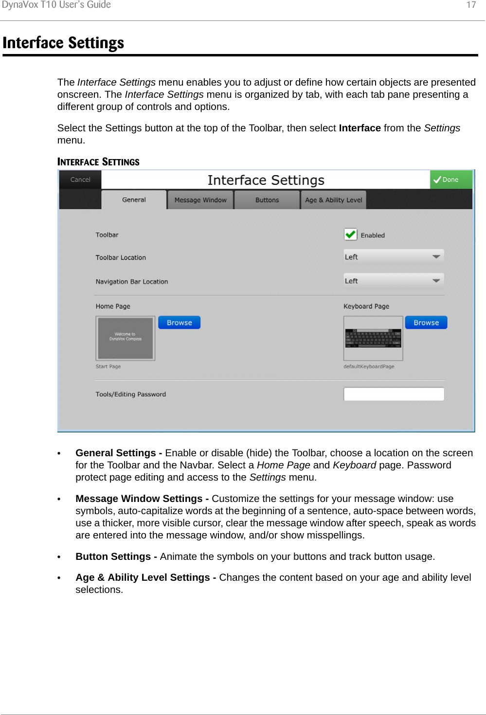 DynaVox T10 User’s Guide 17Interface SettingsThe Interface Settings menu enables you to adjust or define how certain objects are presented onscreen. The Interface Settings menu is organized by tab, with each tab pane presenting a different group of controls and options.Select the Settings button at the top of the Toolbar, then select Interface from the Settings menu.INTERFACE SETTINGS•General Settings - Enable or disable (hide) the Toolbar, choose a location on the screen for the Toolbar and the Navbar. Select a Home Page and Keyboard page. Password protect page editing and access to the Settings menu.•Message Window Settings - Customize the settings for your message window: use symbols, auto-capitalize words at the beginning of a sentence, auto-space between words, use a thicker, more visible cursor, clear the message window after speech, speak as words are entered into the message window, and/or show misspellings.•Button Settings - Animate the symbols on your buttons and track button usage.•Age &amp; Ability Level Settings - Changes the content based on your age and ability level selections.