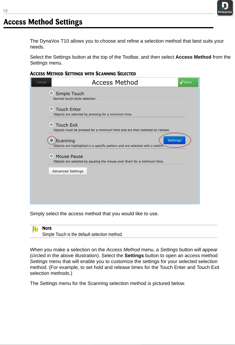 18Access Method SettingsThe DynaVox T10 allows you to choose and refine a selection method that best suits your needs. Select the Settings button at the top of the Toolbar, and then select Access Method from the Settings menu.ACCESS METHOD SETTINGS WITH SCANNING SELECTEDSimply select the access method that you would like to use. NOTESimple Touch is the default selection method.When you make a selection on the Access Method menu, a Settings button will appear (circled in the above illustration). Select the Settings button to open an access method Settings menu that will enable you to customize the settings for your selected selection method. (For example, to set hold and release times for the Touch Enter and Touch Exit selection methods.) The Settings menu for the Scanning selection method is pictured below.