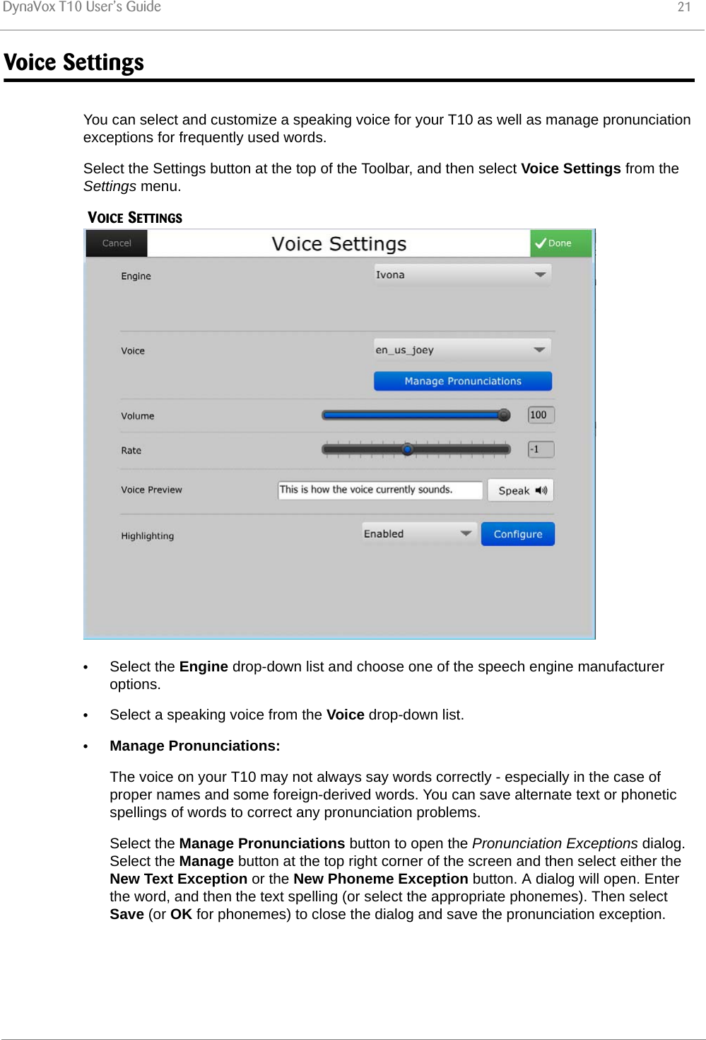 DynaVox T10 User’s Guide 21Voice SettingsYou can select and customize a speaking voice for your T10 as well as manage pronunciation exceptions for frequently used words.Select the Settings button at the top of the Toolbar, and then select Voice Settings from the Settings menu. VOICE SETTINGS•Select the Engine drop-down list and choose one of the speech engine manufacturer options.•Select a speaking voice from the Voice drop-down list.•Manage Pronunciations:The voice on your T10 may not always say words correctly - especially in the case of proper names and some foreign-derived words. You can save alternate text or phonetic spellings of words to correct any pronunciation problems.Select the Manage Pronunciations button to open the Pronunciation Exceptions dialog. Select the Manage button at the top right corner of the screen and then select either the New Text Exception or the New Phoneme Exception button. A dialog will open. Enter the word, and then the text spelling (or select the appropriate phonemes). Then select Save (or OK for phonemes) to close the dialog and save the pronunciation exception.