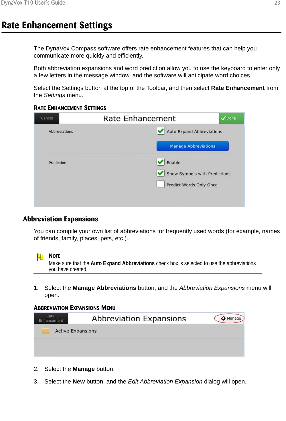 DynaVox T10 User’s Guide 23Rate Enhancement SettingsThe DynaVox Compass software offers rate enhancement features that can help you communicate more quickly and efficiently.Both abbreviation expansions and word prediction allow you to use the keyboard to enter only a few letters in the message window, and the software will anticipate word choices.Select the Settings button at the top of the Toolbar, and then select Rate Enhancement from the Settings menu.RATE ENHANCEMENT SETTINGSAbbreviation ExpansionsYou can compile your own list of abbreviations for frequently used words (for example, names of friends, family, places, pets, etc.). NOTEMake sure that the Auto Expand Abbreviations check box is selected to use the abbreviations you have created.1. Select the Manage Abbreviations button, and the Abbreviation Expansions menu will open.ABBREVIATION EXPANSIONS MENU2. Select the Manage button.3. Select the New button, and the Edit Abbreviation Expansion dialog will open.