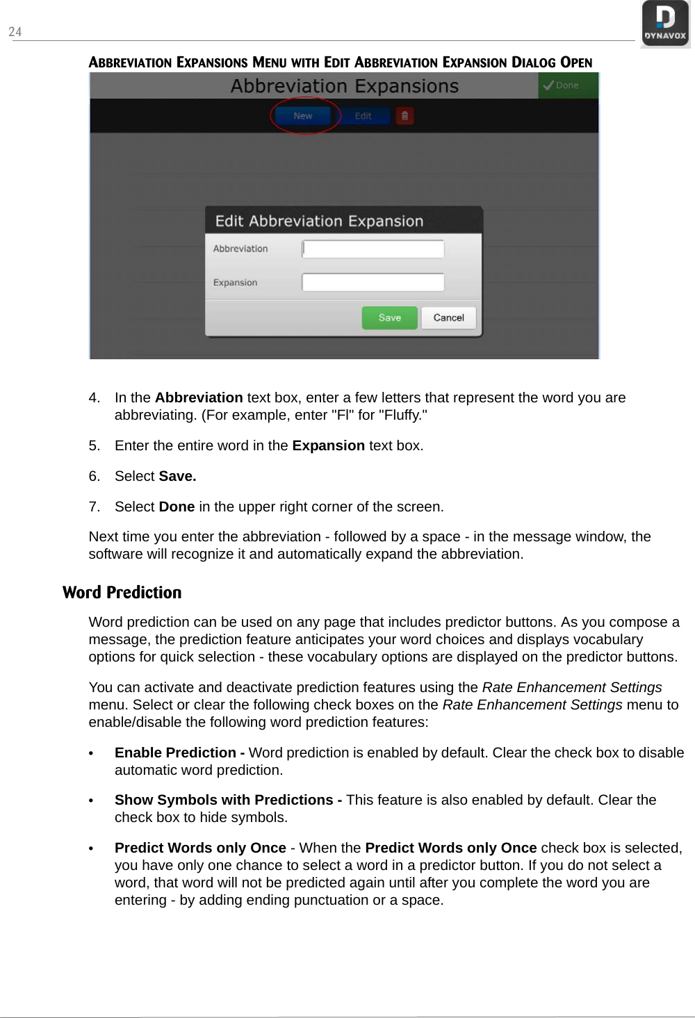 24ABBREVIATION EXPANSIONS MENU WITH EDIT ABBREVIATION EXPANSION DIALOG OPEN4. In the Abbreviation text box, enter a few letters that represent the word you are abbreviating. (For example, enter &quot;Fl&quot; for &quot;Fluffy.&quot;5. Enter the entire word in the Expansion text box.6. Select Save.7. Select Done in the upper right corner of the screen.Next time you enter the abbreviation - followed by a space - in the message window, the software will recognize it and automatically expand the abbreviation.Word PredictionWord prediction can be used on any page that includes predictor buttons. As you compose a message, the prediction feature anticipates your word choices and displays vocabulary options for quick selection - these vocabulary options are displayed on the predictor buttons.You can activate and deactivate prediction features using the Rate Enhancement Settings menu. Select or clear the following check boxes on the Rate Enhancement Settings menu to enable/disable the following word prediction features:•Enable Prediction - Word prediction is enabled by default. Clear the check box to disable automatic word prediction.•Show Symbols with Predictions - This feature is also enabled by default. Clear the check box to hide symbols.•Predict Words only Once - When the Predict Words only Once check box is selected, you have only one chance to select a word in a predictor button. If you do not select a word, that word will not be predicted again until after you complete the word you are entering - by adding ending punctuation or a space.