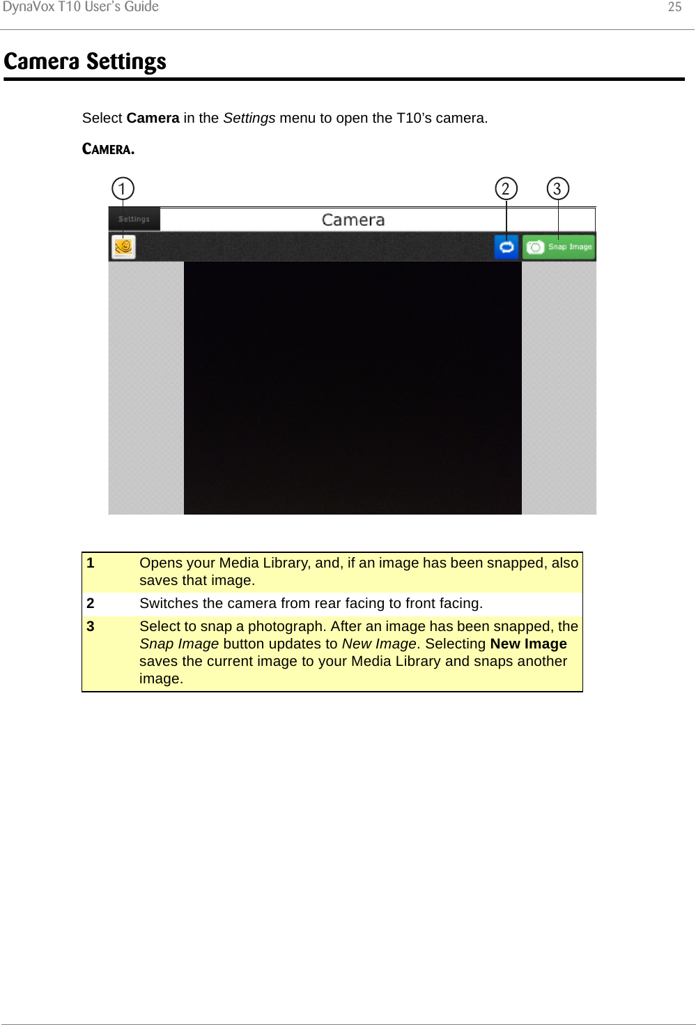 DynaVox T10 User’s Guide 25Camera SettingsSelect Camera in the Settings menu to open the T10’s camera.CAMERA.1Opens your Media Library, and, if an image has been snapped, also saves that image.2Switches the camera from rear facing to front facing.3Select to snap a photograph. After an image has been snapped, the Snap Image button updates to New Image. Selecting New Image saves the current image to your Media Library and snaps another image.1 2 3