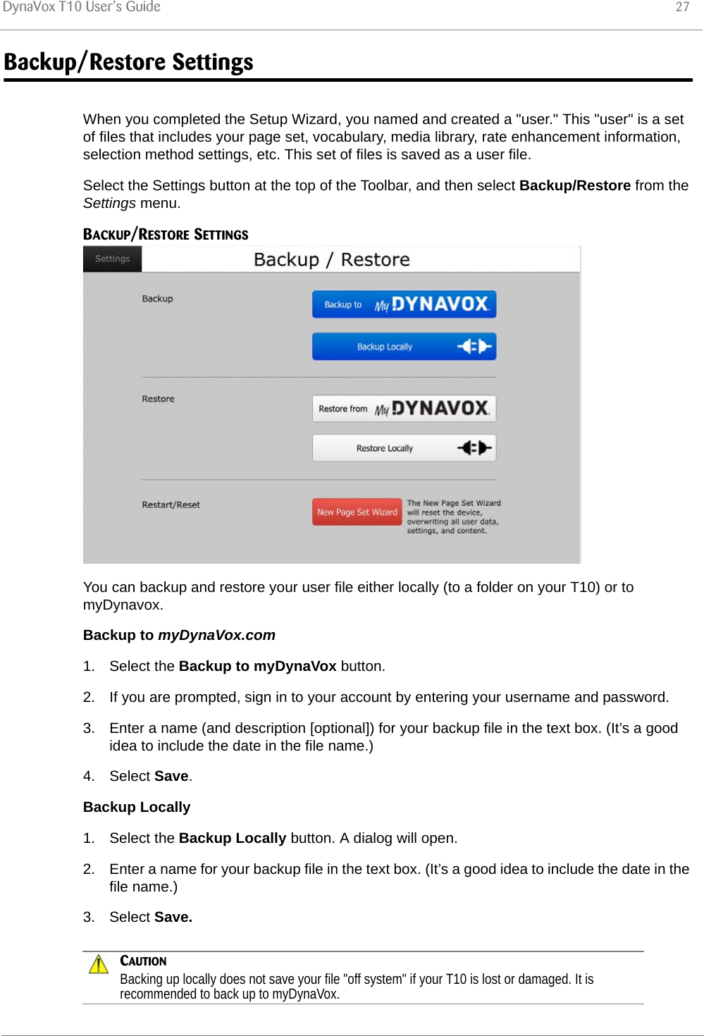 DynaVox T10 User’s Guide 27Backup/Restore SettingsWhen you completed the Setup Wizard, you named and created a &quot;user.&quot; This &quot;user&quot; is a set of files that includes your page set, vocabulary, media library, rate enhancement information, selection method settings, etc. This set of files is saved as a user file.Select the Settings button at the top of the Toolbar, and then select Backup/Restore from the Settings menu.BACKUP/RESTORE SETTINGSYou can backup and restore your user file either locally (to a folder on your T10) or to myDynavox.Backup to myDynaVox.com1. Select the Backup to myDynaVox button.2. If you are prompted, sign in to your account by entering your username and password.3. Enter a name (and description [optional]) for your backup file in the text box. (It’s a good idea to include the date in the file name.)4. Select Save.Backup Locally1. Select the Backup Locally button. A dialog will open.2. Enter a name for your backup file in the text box. (It’s a good idea to include the date in the file name.)3. Select Save.CAUTIONBacking up locally does not save your file &quot;off system&quot; if your T10 is lost or damaged. It is recommended to back up to myDynaVox.