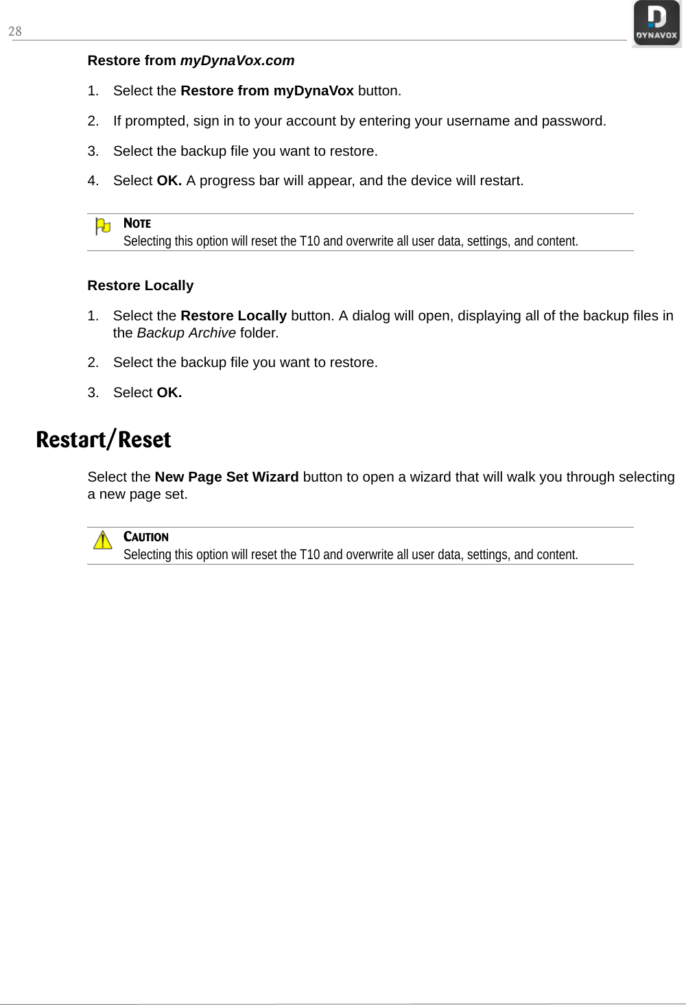 28Restore from myDynaVox.com1. Select the Restore from myDynaVox button.2. If prompted, sign in to your account by entering your username and password.3. Select the backup file you want to restore.4. Select OK. A progress bar will appear, and the device will restart.NOTESelecting this option will reset the T10 and overwrite all user data, settings, and content.Restore Locally1. Select the Restore Locally button. A dialog will open, displaying all of the backup files in the Backup Archive folder. 2. Select the backup file you want to restore.3. Select OK. Restart/ResetSelect the New Page Set Wizard button to open a wizard that will walk you through selecting a new page set.CAUTIONSelecting this option will reset the T10 and overwrite all user data, settings, and content.