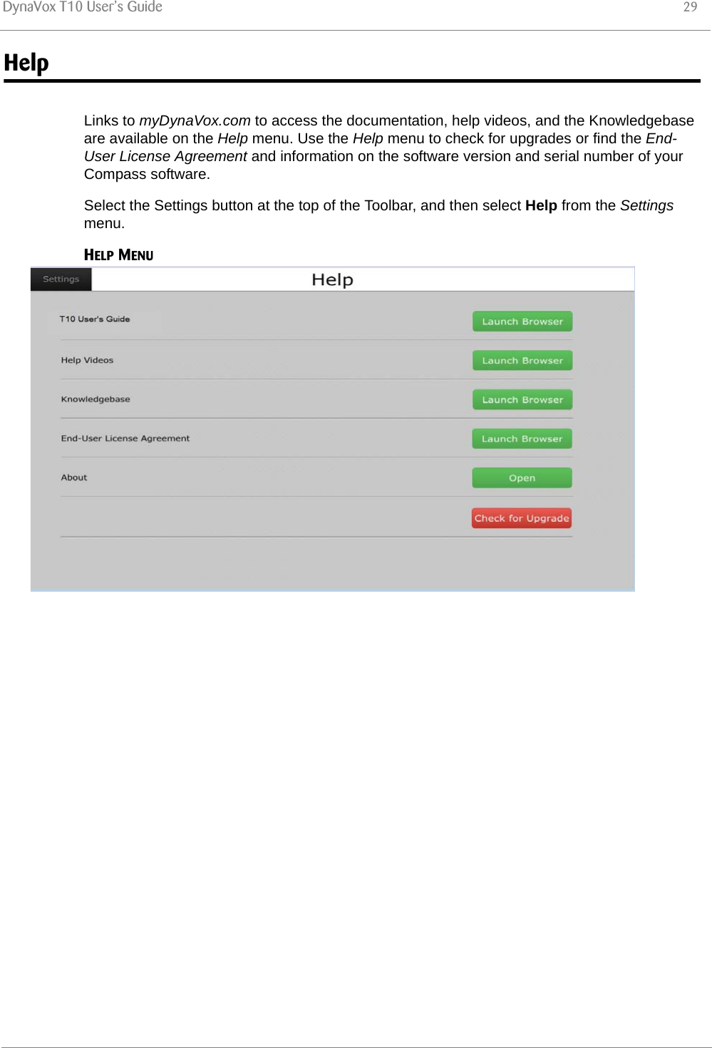 DynaVox T10 User’s Guide 29HelpLinks to myDynaVox.com to access the documentation, help videos, and the Knowledgebase are available on the Help menu. Use the Help menu to check for upgrades or find the End-User License Agreement and information on the software version and serial number of your Compass software.Select the Settings button at the top of the Toolbar, and then select Help from the Settings menu.HELP MENU