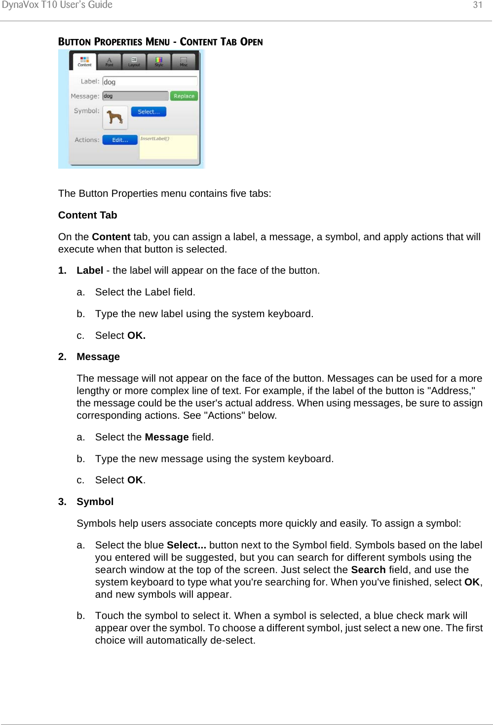 DynaVox T10 User’s Guide 31BUTTON PROPERTIES MENU - CONTENT TAB OPEN The Button Properties menu contains five tabs:Content TabOn the Content tab, you can assign a label, a message, a symbol, and apply actions that will execute when that button is selected.1. Label - the label will appear on the face of the button.a. Select the Label field.b. Type the new label using the system keyboard.c. Select OK.2. MessageThe message will not appear on the face of the button. Messages can be used for a more lengthy or more complex line of text. For example, if the label of the button is &quot;Address,&quot; the message could be the user&apos;s actual address. When using messages, be sure to assign corresponding actions. See &quot;Actions&quot; below.a. Select the Message field.b. Type the new message using the system keyboard.c. Select OK.3. SymbolSymbols help users associate concepts more quickly and easily. To assign a symbol:a. Select the blue Select... button next to the Symbol field. Symbols based on the label you entered will be suggested, but you can search for different symbols using the search window at the top of the screen. Just select the Search field, and use the system keyboard to type what you&apos;re searching for. When you&apos;ve finished, select OK, and new symbols will appear.b. Touch the symbol to select it. When a symbol is selected, a blue check mark will appear over the symbol. To choose a different symbol, just select a new one. The first choice will automatically de-select.