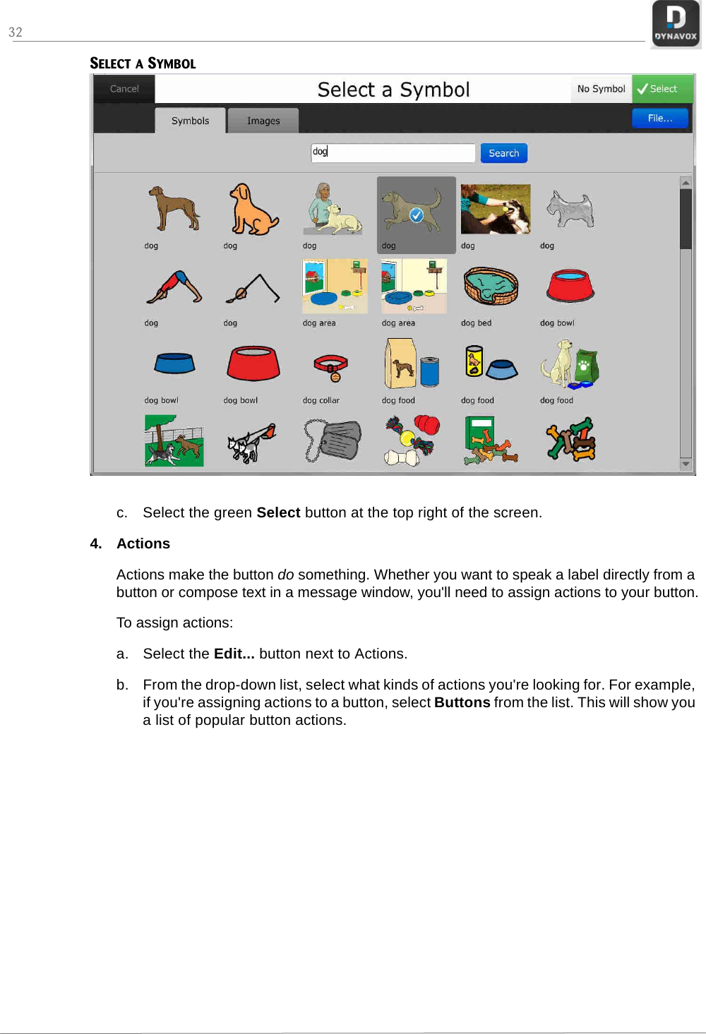 32SELECT A SYMBOLc. Select the green Select button at the top right of the screen.4. ActionsActions make the button do something. Whether you want to speak a label directly from a button or compose text in a message window, you&apos;ll need to assign actions to your button.To assign actions:a. Select the Edit... button next to Actions.b. From the drop-down list, select what kinds of actions you&apos;re looking for. For example, if you&apos;re assigning actions to a button, select Buttons from the list. This will show you a list of popular button actions.