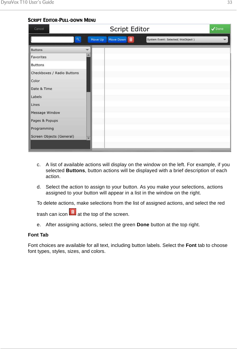 DynaVox T10 User’s Guide 33SCRIPT EDITOR-PULL-DOWN MENUc. A list of available actions will display on the window on the left. For example, if you selected Buttons, button actions will be displayed with a brief description of each action.d. Select the action to assign to your button. As you make your selections, actions assigned to your button will appear in a list in the window on the right.To delete actions, make selections from the list of assigned actions, and select the red trash can icon   at the top of the screen.e. After assigning actions, select the green Done button at the top right.Font TabFont choices are available for all text, including button labels. Select the Font tab to choose font types, styles, sizes, and colors. 