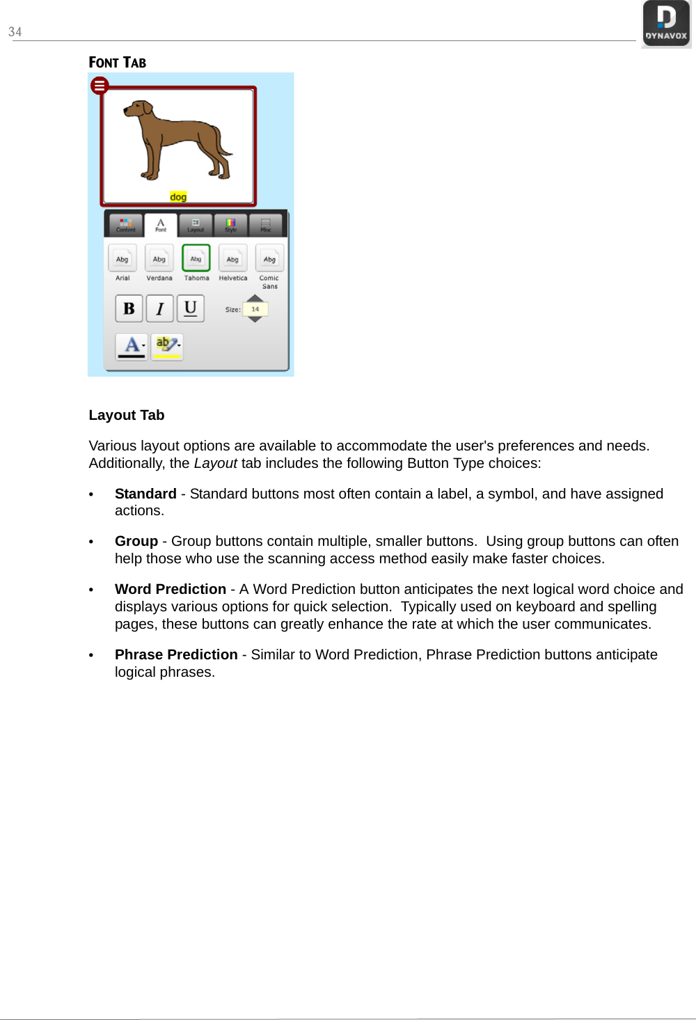 34FONT TABLayout TabVarious layout options are available to accommodate the user&apos;s preferences and needs. Additionally, the Layout tab includes the following Button Type choices:•Standard - Standard buttons most often contain a label, a symbol, and have assigned actions.•Group - Group buttons contain multiple, smaller buttons.  Using group buttons can often help those who use the scanning access method easily make faster choices.•Word Prediction - A Word Prediction button anticipates the next logical word choice and displays various options for quick selection.  Typically used on keyboard and spelling pages, these buttons can greatly enhance the rate at which the user communicates.•Phrase Prediction - Similar to Word Prediction, Phrase Prediction buttons anticipate logical phrases.