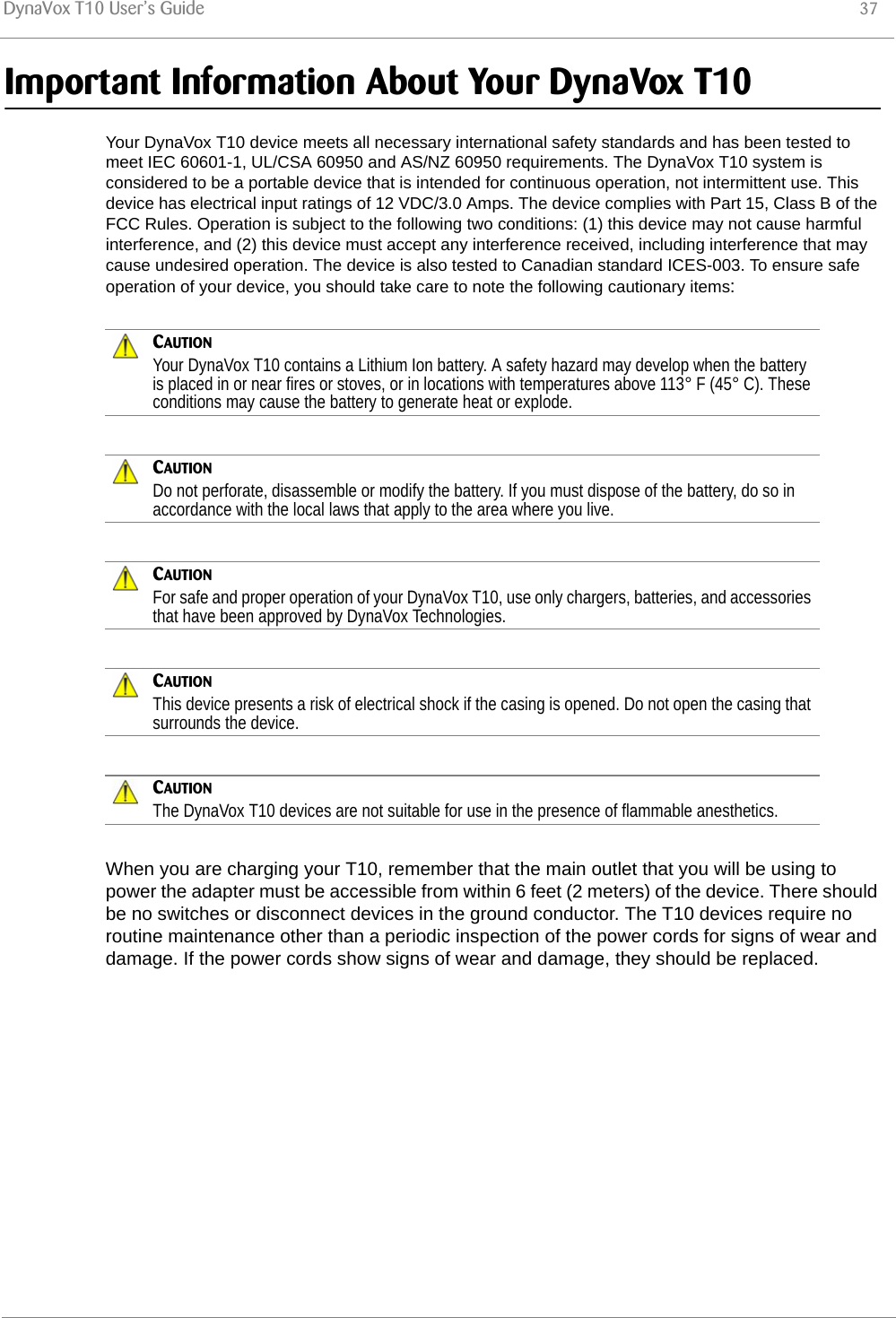 DynaVox T10 User’s Guide 37Important Information About Your DynaVox T10Your DynaVox T10 device meets all necessary international safety standards and has been tested to meet IEC 60601-1, UL/CSA 60950 and AS/NZ 60950 requirements. The DynaVox T10 system is considered to be a portable device that is intended for continuous operation, not intermittent use. This device has electrical input ratings of 12 VDC/3.0 Amps. The device complies with Part 15, Class B of the FCC Rules. Operation is subject to the following two conditions: (1) this device may not cause harmful interference, and (2) this device must accept any interference received, including interference that may cause undesired operation. The device is also tested to Canadian standard ICES-003. To ensure safe operation of your device, you should take care to note the following cautionary items:CAUTIONYour DynaVox T10 contains a Lithium Ion battery. A safety hazard may develop when the battery is placed in or near fires or stoves, or in locations with temperatures above 113° F (45° C). These conditions may cause the battery to generate heat or explode.CAUTIONDo not perforate, disassemble or modify the battery. If you must dispose of the battery, do so in accordance with the local laws that apply to the area where you live.CAUTIONFor safe and proper operation of your DynaVox T10, use only chargers, batteries, and accessories that have been approved by DynaVox Technologies.CAUTIONThis device presents a risk of electrical shock if the casing is opened. Do not open the casing that surrounds the device.CAUTIONThe DynaVox T10 devices are not suitable for use in the presence of flammable anesthetics.When you are charging your T10, remember that the main outlet that you will be using to power the adapter must be accessible from within 6 feet (2 meters) of the device. There should be no switches or disconnect devices in the ground conductor. The T10 devices require no routine maintenance other than a periodic inspection of the power cords for signs of wear and damage. If the power cords show signs of wear and damage, they should be replaced.