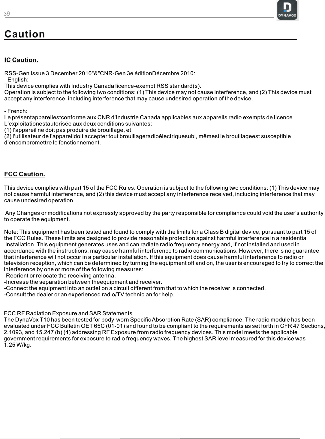 9IC Caution.RSS-Gen Issue 3 December 2010&quot;&amp;&quot;CNR-Gen 3e éditionDécembre 2010:- English: This device complies with Industry Canada licence-exempt RSS standard(s). Operation is subject to the following two conditions: (1) This device may not cause interference, and (2) This device must accept any interference, including interference that may cause undesired operation of the device.- French:Le présentappareilestconforme aux CNR d&apos;Industrie Canada applicables aux appareils radio exempts de licence. L&apos;exploitationestautorisée aux deux conditions suivantes: (1) l&apos;appareil ne doit pas produire de brouillage, et (2) l&apos;utilisateur de l&apos;appareildoit accepter tout brouillageradioélectriquesubi, mêmesi le brouillageest susceptible d&apos;encompromettre le fonctionnement.FCC Caution.This device complies with part 15 of the FCC Rules. Operation is subject to the following two conditions: (1) This device may not cause harmful interference, and (2) this device must accept any interference received, including interference that may cause undesired operation. Any Changes or modifications not expressly approved by the party responsible for compliance could void the user&apos;s authority to operate the equipment.Note: This equipment has been tested and found to comply with the limits for a Class B digital device, pursuant to part 15 of the FCC Rules. These limits are designed to provide reasonable protection against harmful interference in a residential installation. This equipment generates uses and can radiate radio frequency energy and, if not installed and used in accordance with the instructions, may cause harmful interference to radio communications. However, there is no guarantee that interference will not occur in a particular installation. If this equipment does cause harmful interference to radio or television reception, which can be determined by turning the equipment off and on, the user is encouraged to try to correct the interference by one or more of the following measures:-Reorient or relocate the receiving antenna.-Increase the separation between theequipment and receiver.-Connect the equipment into an outlet on a circuit different from that to which the receiver is connected.-Consult the dealer or an experienced radio/TV technician for help.FCC RF Radiation Exposure and SAR Statements The DynaVox T10 has been tested for body-worn Specific Absorption Rate (SAR) compliance. The radio module has been evaluated under FCC Bulletin OET 65C (01-01) and found to be compliant to the requirements as set forth in CFR 47 Sections, 2.1093, and 15.247 (b) (4) addressing RF Exposure from radio frequency devices. This model meets the applicable government requirements for exposure to radio frequency waves. The highest SAR level measured for this device was 1.25 W/kg.Caution