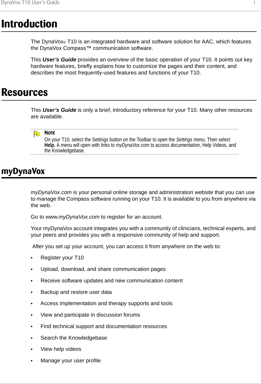 DynaVox T10 User’s Guide 1IntroductionThe DynaVox® T10 is an integrated hardware and software solution for AAC, which features the DynaVox Compass™ communication software.This User’s Guide provides an overview of the basic operation of your T10. It points out key hardware features, briefly explains how to customize the pages and their content, and describes the most frequently-used features and functions of your T10.ResourcesThis User’s Guide is only a brief, introductory reference for your T10. Many other resources are available.NOTEOn your T10, select the Settings button on the Toolbar to open the Settings menu. Then select Help. A menu will open with links to myDynaVox.com to access documentation, Help Videos, and the Knowledgebase.myDynaVoxmyDynaVox.com is your personal online storage and administration website that you can use to manage the Compass software running on your T10. It is available to you from anywhere via the web.Go to www.myDynaVox.com to register for an account.Your myDynaVox account integrates you with a community of clinicians, technical experts, and your peers and provides you with a responsive community of help and support. After you set up your account, you can access it from anywhere on the web to:•Register your T10•Upload, download, and share communication pages•Receive software updates and new communication content•Backup and restore user data•Access implementation and therapy supports and tools•View and participate in discussion forums•Find technical support and documentation resources•Search the Knowledgebase•View help videos•Manage your user profile