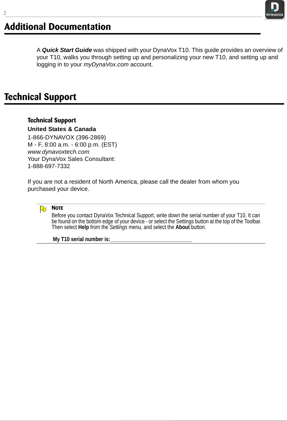 2Additional DocumentationA Quick Start Guide was shipped with your DynaVox T10. This guide provides an overview of your T10, walks you through setting up and personalizing your new T10, and setting up and logging in to your myDynaVox.com account.Technical SupportNOTEBefore you contact DynaVox Technical Support, write down the serial number of your T10. It can be found on the bottom edge of your device - or select the Settings button at the top of the Toolbar. Then select Help from the Settings menu, and select the About button. My T10 serial number is:______________________________Technical SupportUnited States &amp; Canada1-866-DYNAVOX (396-2869) M - F, 8:00 a.m. - 6:00 p.m. (EST)www.dynavoxtech.comYour DynaVox Sales Consultant: 1-888-697-7332If you are not a resident of North America, please call the dealer from whom you purchased your device.