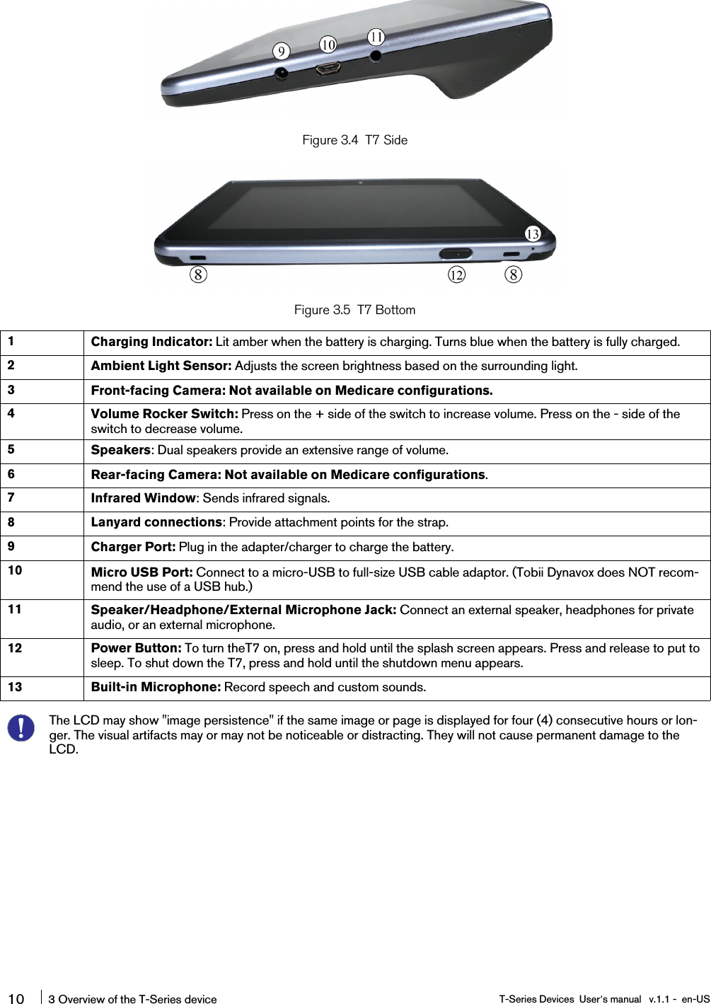 Figure 3.4 T7 SideFigure 3.5 T7 Bottom1Charging Indicator: Lit amber when the battery is charging. Turns blue when the battery is fully charged.2Ambient Light Sensor: Adjusts the screen brightness based on the surrounding light.3Front-facing Camera: Not available on Medicare configurations.4Volume Rocker Switch: Press on the + side of the switch to increase volume. Press on the - side of theswitch to decrease volume.5Speakers: Dual speakers provide an extensive range of volume.6Rear-facing Camera: Not available on Medicare configurations.7Infrared Window: Sends infrared signals.8 Lanyard connections: Provide attachment points for the strap.9Charger Port: Plug in the adapter/charger to charge the battery.10 Micro USB Port: Connect to a micro-USB to full-size USB cable adaptor. (Tobii Dynavox does NOT recom-mend the use of a USB hub.)11 Speaker/Headphone/External Microphone Jack: Connect an external speaker, headphones for privateaudio, or an external microphone.12 Power Button: To turn theT7 on, press and hold until the splash screen appears. Press and release to put tosleep. To shut down the T7, press and hold until the shutdown menu appears.13 Built-in Microphone: Record speech and custom sounds.The LCD may show &quot;image persistence&quot; if the same image or page is displayed for four (4) consecutive hours or lon-ger. The visual artifacts may or may not be noticeable or distracting. They will not cause permanent damage to theLCD.10 3 Overview of the T-Series device T-Series Devices User’s manual v.1.1 - en-US