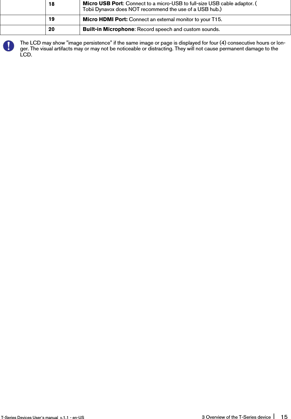 18 Micro USB Port: Connect to a micro-USB to full-size USB cable adaptor. (Tobii Dynavox does NOT recommend the use of a USB hub.)19 Micro HDMI Port: Connect an external monitor to your T15.20 Built-in Microphone: Record speech and custom sounds.The LCD may show &quot;image persistence&quot; if the same image or page is displayed for four (4) consecutive hours or lon-ger. The visual artifacts may or may not be noticeable or distracting. They will not cause permanent damage to theLCD.T-Series Devices User’s manual v.1.1 - en-US 3 Overview of the T-Series device 15