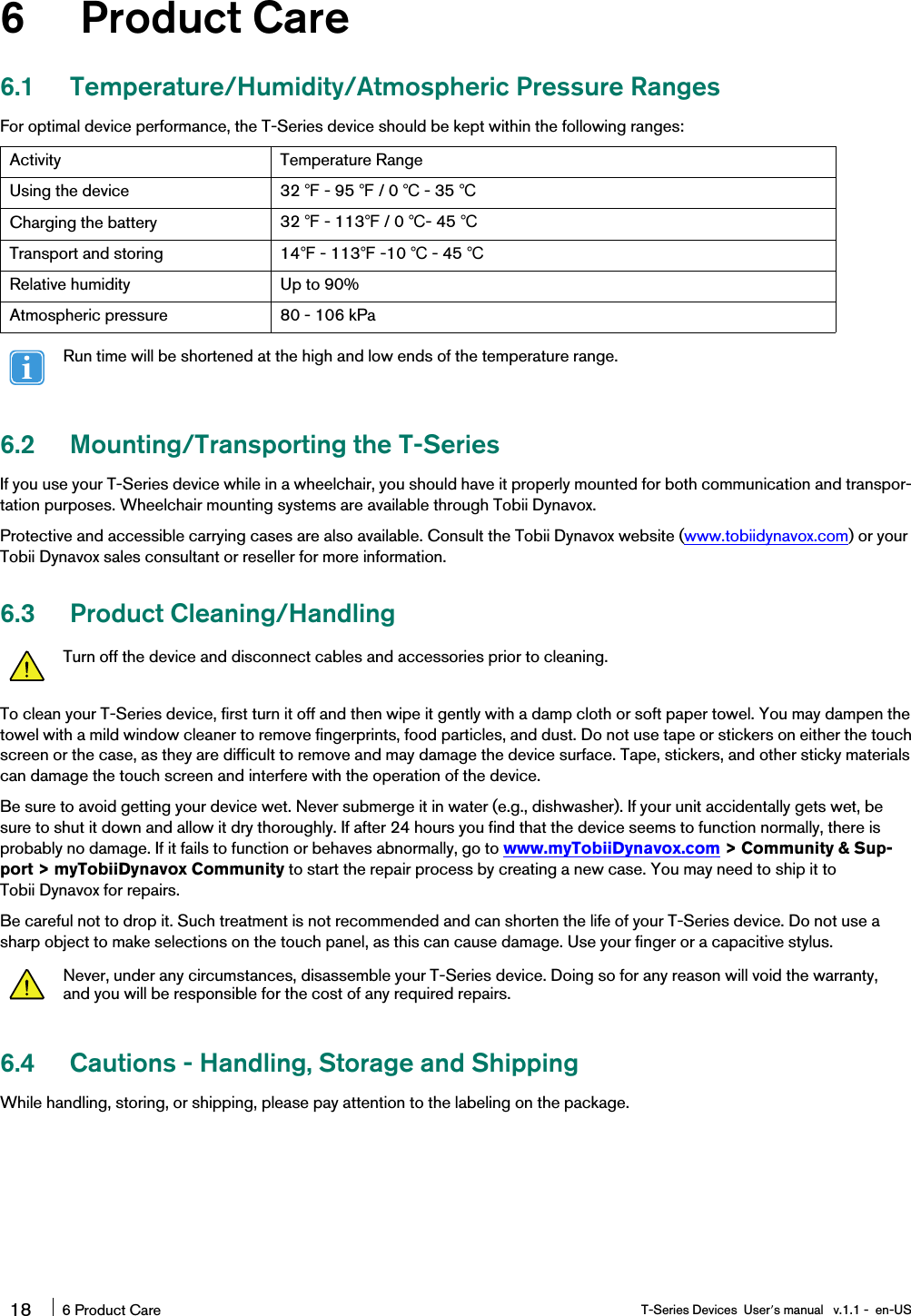 6 Product Care6.1 Temperature/Humidity/Atmospheric Pressure RangesFor optimal device performance, the T-Series device should be kept within the following ranges:Activity Temperature RangeUsing the device 32 ℉- 95 ℉/ 0 ℃- 35 ℃Charging the battery 32 ℉- 113℉/ 0 ℃- 45 ℃Transport and storing 14℉- 113℉-10 ℃- 45 ℃Relative humidity Up to 90%Atmospheric pressure 80 - 106 kPaRun time will be shortened at the high and low ends of the temperature range.6.2 Mounting/Transporting the T-SeriesIf you use your T-Series device while in a wheelchair, you should have it properly mounted for both communication and transpor-tation purposes. Wheelchair mounting systems are available through Tobii Dynavox.Protective and accessible carrying cases are also available. Consult the Tobii Dynavox website (www.tobiidynavox.com) or yourTobii Dynavox sales consultant or reseller for more information.6.3 Product Cleaning/HandlingTurn off the device and disconnect cables and accessories prior to cleaning.To clean your T-Series device, first turn it off and then wipe it gently with a damp cloth or soft paper towel. You may dampen thetowel with a mild window cleaner to remove fingerprints, food particles, and dust. Do not use tape or stickers on either the touchscreen or the case, as they are difficult to remove and may damage the device surface. Tape, stickers, and other sticky materialscan damage the touch screen and interfere with the operation of the device.Be sure to avoid getting your device wet. Never submerge it in water (e.g., dishwasher). If your unit accidentally gets wet, besure to shut it down and allow it dry thoroughly. If after 24 hours you find that the device seems to function normally, there isprobably no damage. If it fails to function or behaves abnormally, go to www.myTobiiDynavox.com &gt; Community &amp; Sup-port &gt; myTobiiDynavox Community to start the repair process by creating a new case. You may need to ship it toTobii Dynavox for repairs.Be careful not to drop it. Such treatment is not recommended and can shorten the life of your T-Series device. Do not use asharp object to make selections on the touch panel, as this can cause damage. Use your finger or a capacitive stylus.Never, under any circumstances, disassemble your T-Series device. Doing so for any reason will void the warranty,and you will be responsible for the cost of any required repairs.6.4 Cautions - Handling, Storage and ShippingWhile handling, storing, or shipping, please pay attention to the labeling on the package.18 6 Product Care T-Series Devices User’s manual v.1.1 - en-US