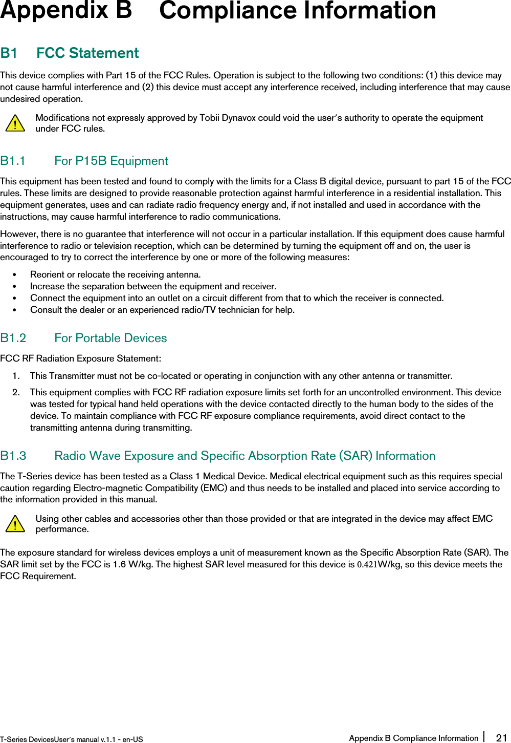 Appendix B Compliance InformationB1 FCC StatementThis device complies with Part 15 of the FCC Rules. Operation is subject to the following two conditions: (1) this device maynot cause harmful interference and (2) this device must accept any interference received, including interference that may causeundesired operation.Modifications not expressly approved by Tobii Dynavox could void the user’s authority to operate the equipmentunder FCC rules.B1.1 For P15B EquipmentThis equipment has been tested and found to comply with the limits for a Class B digital device, pursuant to part 15 of the FCCrules. These limits are designed to provide reasonable protection against harmful interference in a residential installation. Thisequipment generates, uses and can radiate radio frequency energy and, if not installed and used in accordance with theinstructions, may cause harmful interference to radio communications.However, there is no guarantee that interference will not occur in a particular installation. If this equipment does cause harmfulinterference to radio or television reception, which can be determined by turning the equipment off and on, the user isencouraged to try to correct the interference by one or more of the following measures:•Reorient or relocate the receiving antenna.•Increase the separation between the equipment and receiver.•Connect the equipment into an outlet on a circuit different from that to which the receiver is connected.•Consult the dealer or an experienced radio/TV technician for help.B1.2 For Portable DevicesFCC RF Radiation Exposure Statement:1. This Transmitter must not be co-located or operating in conjunction with any other antenna or transmitter.2. This equipment complies with FCC RF radiation exposure limits set forth for an uncontrolled environment. This devicewas tested for typical hand held operations with the device contacted directly to the human body to the sides of thedevice. To maintain compliance with FCC RF exposure compliance requirements, avoid direct contact to thetransmitting antenna during transmitting.B1.3 Radio Wave Exposure and Specific Absorption Rate (SAR) InformationThe T-Series device has been tested as a Class 1 Medical Device. Medical electrical equipment such as this requires specialcaution regarding Electro-magnetic Compatibility (EMC) and thus needs to be installed and placed into service according tothe information provided in this manual.Using other cables and accessories other than those provided or that are integrated in the device may affect EMCperformance.The exposure standard for wireless devices employs a unit of measurement known as the Specific Absorption Rate (SAR). The SAR limit set by the FCC is 1.6 W/kg. The highest SAR level measured for this device is 0.421W/kg, so this device meets the FCC Requirement.T-Series DevicesUser’s manual v.1.1 - en-US Appendix B Compliance Information 21